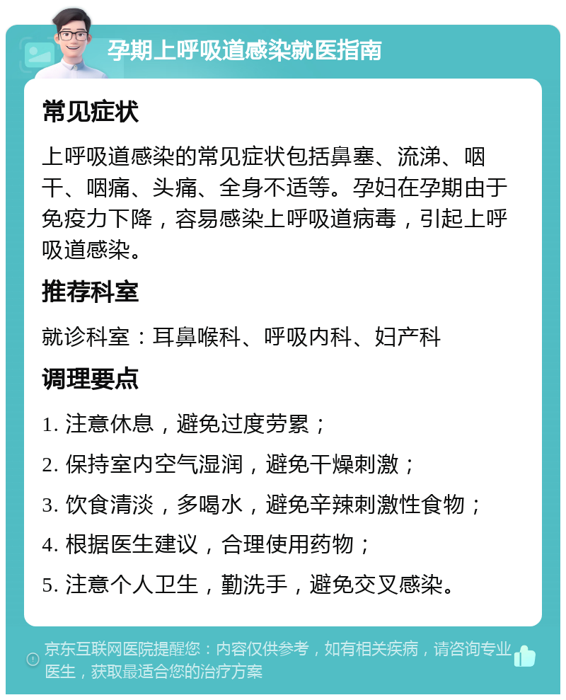 孕期上呼吸道感染就医指南 常见症状 上呼吸道感染的常见症状包括鼻塞、流涕、咽干、咽痛、头痛、全身不适等。孕妇在孕期由于免疫力下降，容易感染上呼吸道病毒，引起上呼吸道感染。 推荐科室 就诊科室：耳鼻喉科、呼吸内科、妇产科 调理要点 1. 注意休息，避免过度劳累； 2. 保持室内空气湿润，避免干燥刺激； 3. 饮食清淡，多喝水，避免辛辣刺激性食物； 4. 根据医生建议，合理使用药物； 5. 注意个人卫生，勤洗手，避免交叉感染。