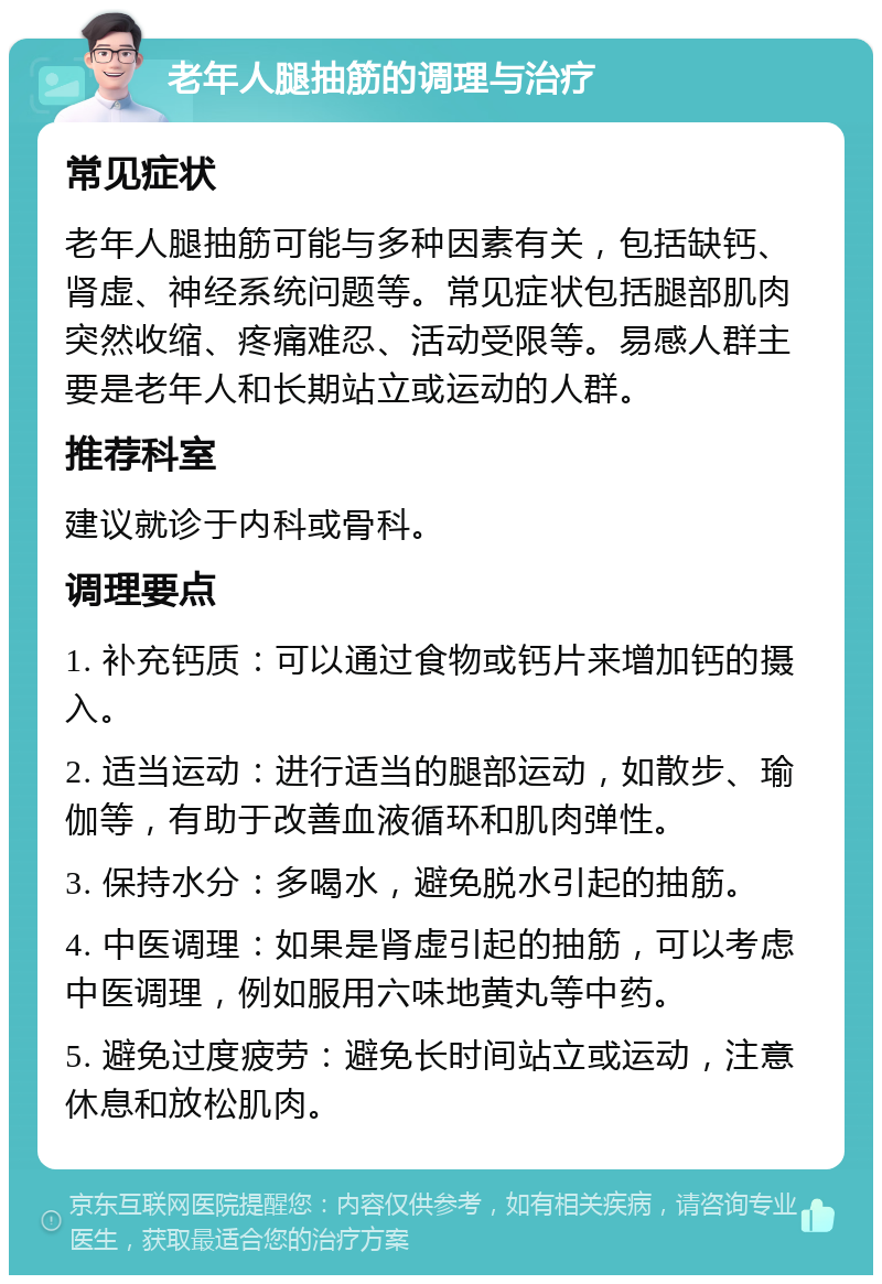 老年人腿抽筋的调理与治疗 常见症状 老年人腿抽筋可能与多种因素有关，包括缺钙、肾虚、神经系统问题等。常见症状包括腿部肌肉突然收缩、疼痛难忍、活动受限等。易感人群主要是老年人和长期站立或运动的人群。 推荐科室 建议就诊于内科或骨科。 调理要点 1. 补充钙质：可以通过食物或钙片来增加钙的摄入。 2. 适当运动：进行适当的腿部运动，如散步、瑜伽等，有助于改善血液循环和肌肉弹性。 3. 保持水分：多喝水，避免脱水引起的抽筋。 4. 中医调理：如果是肾虚引起的抽筋，可以考虑中医调理，例如服用六味地黄丸等中药。 5. 避免过度疲劳：避免长时间站立或运动，注意休息和放松肌肉。