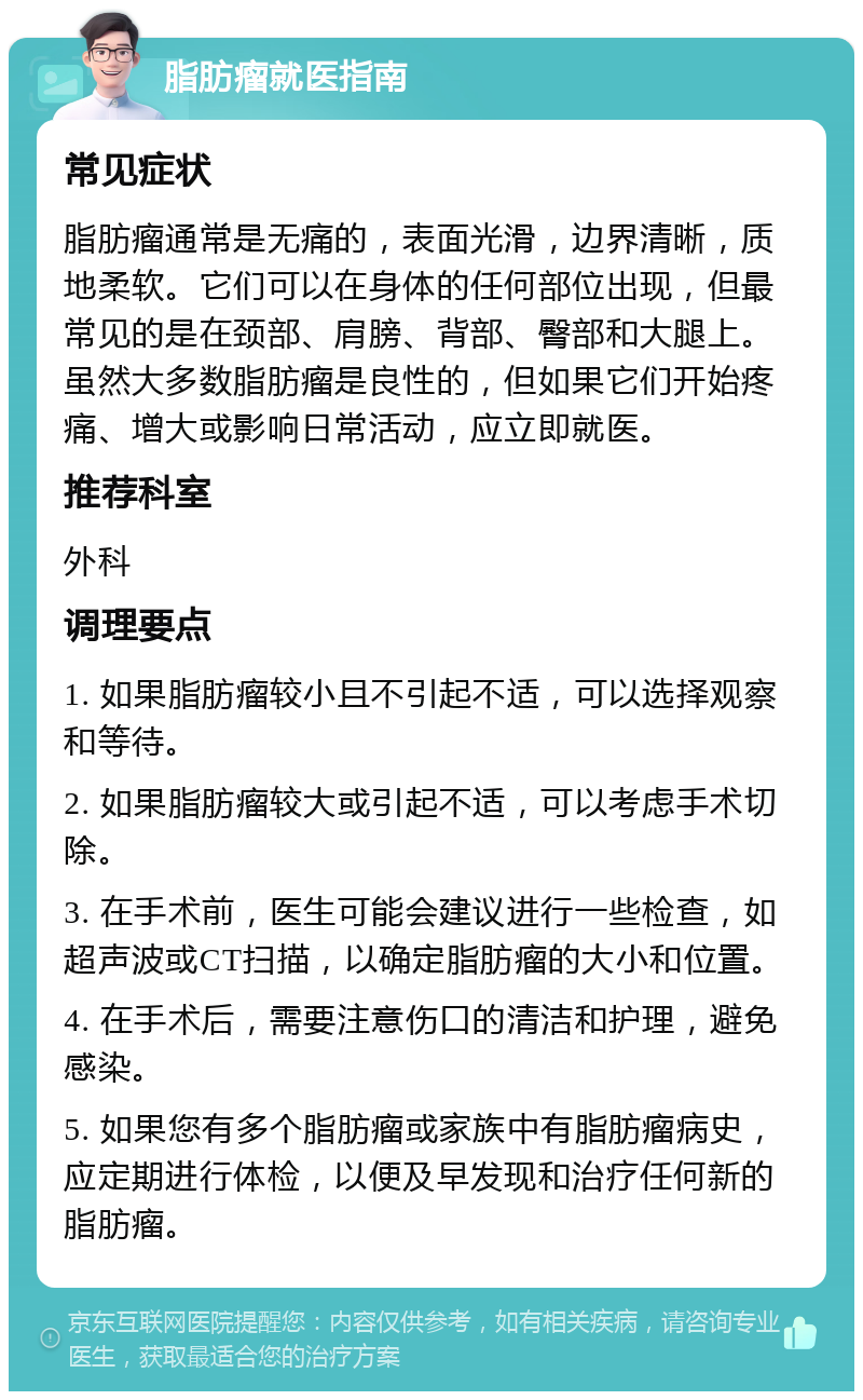 脂肪瘤就医指南 常见症状 脂肪瘤通常是无痛的，表面光滑，边界清晰，质地柔软。它们可以在身体的任何部位出现，但最常见的是在颈部、肩膀、背部、臀部和大腿上。虽然大多数脂肪瘤是良性的，但如果它们开始疼痛、增大或影响日常活动，应立即就医。 推荐科室 外科 调理要点 1. 如果脂肪瘤较小且不引起不适，可以选择观察和等待。 2. 如果脂肪瘤较大或引起不适，可以考虑手术切除。 3. 在手术前，医生可能会建议进行一些检查，如超声波或CT扫描，以确定脂肪瘤的大小和位置。 4. 在手术后，需要注意伤口的清洁和护理，避免感染。 5. 如果您有多个脂肪瘤或家族中有脂肪瘤病史，应定期进行体检，以便及早发现和治疗任何新的脂肪瘤。