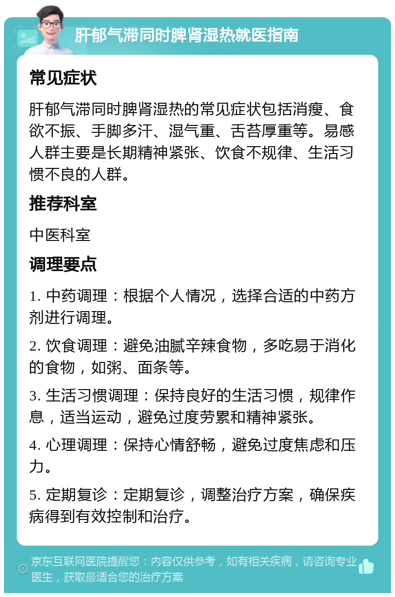 肝郁气滞同时脾肾湿热就医指南 常见症状 肝郁气滞同时脾肾湿热的常见症状包括消瘦、食欲不振、手脚多汗、湿气重、舌苔厚重等。易感人群主要是长期精神紧张、饮食不规律、生活习惯不良的人群。 推荐科室 中医科室 调理要点 1. 中药调理：根据个人情况，选择合适的中药方剂进行调理。 2. 饮食调理：避免油腻辛辣食物，多吃易于消化的食物，如粥、面条等。 3. 生活习惯调理：保持良好的生活习惯，规律作息，适当运动，避免过度劳累和精神紧张。 4. 心理调理：保持心情舒畅，避免过度焦虑和压力。 5. 定期复诊：定期复诊，调整治疗方案，确保疾病得到有效控制和治疗。