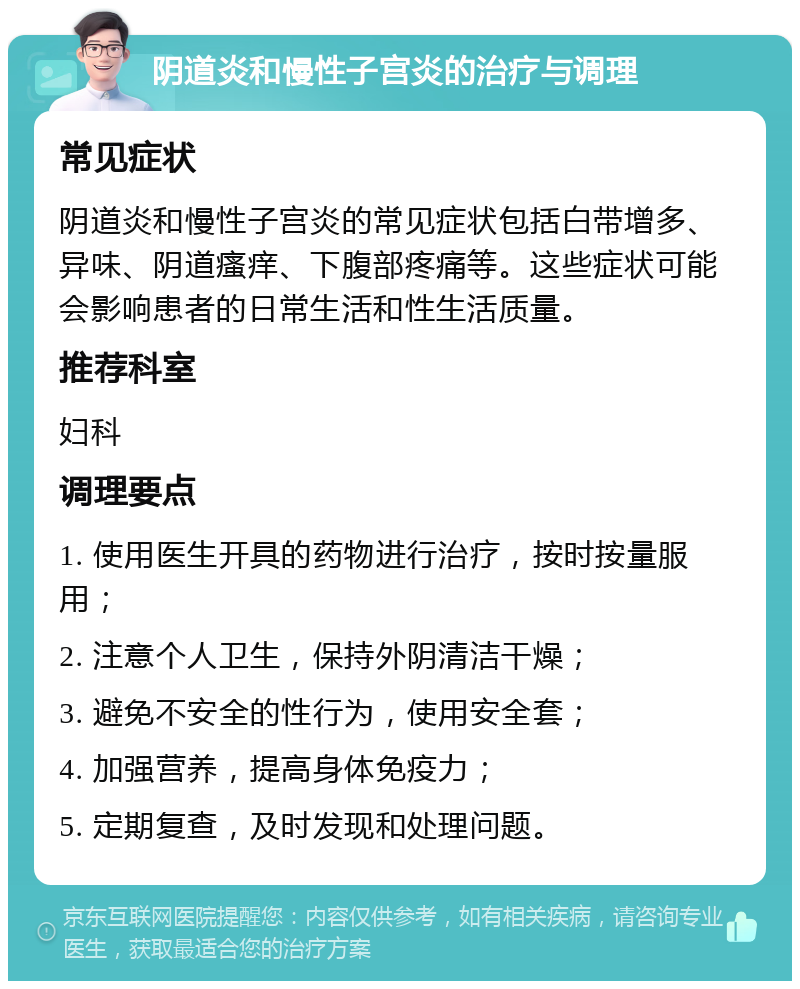 阴道炎和慢性子宫炎的治疗与调理 常见症状 阴道炎和慢性子宫炎的常见症状包括白带增多、异味、阴道瘙痒、下腹部疼痛等。这些症状可能会影响患者的日常生活和性生活质量。 推荐科室 妇科 调理要点 1. 使用医生开具的药物进行治疗，按时按量服用； 2. 注意个人卫生，保持外阴清洁干燥； 3. 避免不安全的性行为，使用安全套； 4. 加强营养，提高身体免疫力； 5. 定期复查，及时发现和处理问题。