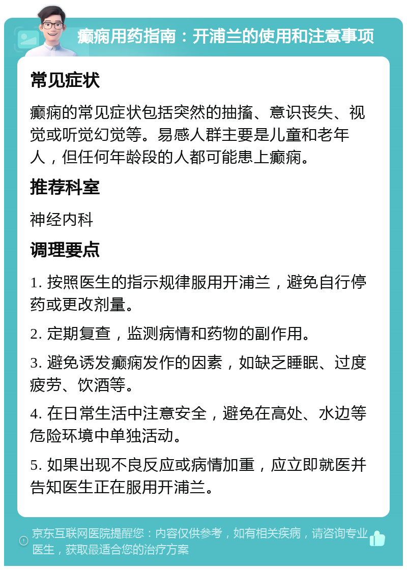 癫痫用药指南：开浦兰的使用和注意事项 常见症状 癫痫的常见症状包括突然的抽搐、意识丧失、视觉或听觉幻觉等。易感人群主要是儿童和老年人，但任何年龄段的人都可能患上癫痫。 推荐科室 神经内科 调理要点 1. 按照医生的指示规律服用开浦兰，避免自行停药或更改剂量。 2. 定期复查，监测病情和药物的副作用。 3. 避免诱发癫痫发作的因素，如缺乏睡眠、过度疲劳、饮酒等。 4. 在日常生活中注意安全，避免在高处、水边等危险环境中单独活动。 5. 如果出现不良反应或病情加重，应立即就医并告知医生正在服用开浦兰。