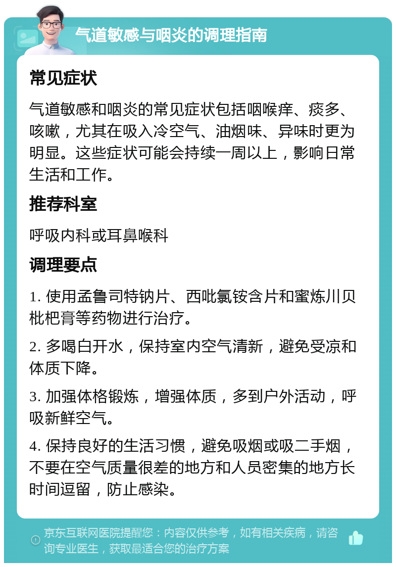 气道敏感与咽炎的调理指南 常见症状 气道敏感和咽炎的常见症状包括咽喉痒、痰多、咳嗽，尤其在吸入冷空气、油烟味、异味时更为明显。这些症状可能会持续一周以上，影响日常生活和工作。 推荐科室 呼吸内科或耳鼻喉科 调理要点 1. 使用孟鲁司特钠片、西吡氯铵含片和蜜炼川贝枇杷膏等药物进行治疗。 2. 多喝白开水，保持室内空气清新，避免受凉和体质下降。 3. 加强体格锻炼，增强体质，多到户外活动，呼吸新鲜空气。 4. 保持良好的生活习惯，避免吸烟或吸二手烟，不要在空气质量很差的地方和人员密集的地方长时间逗留，防止感染。