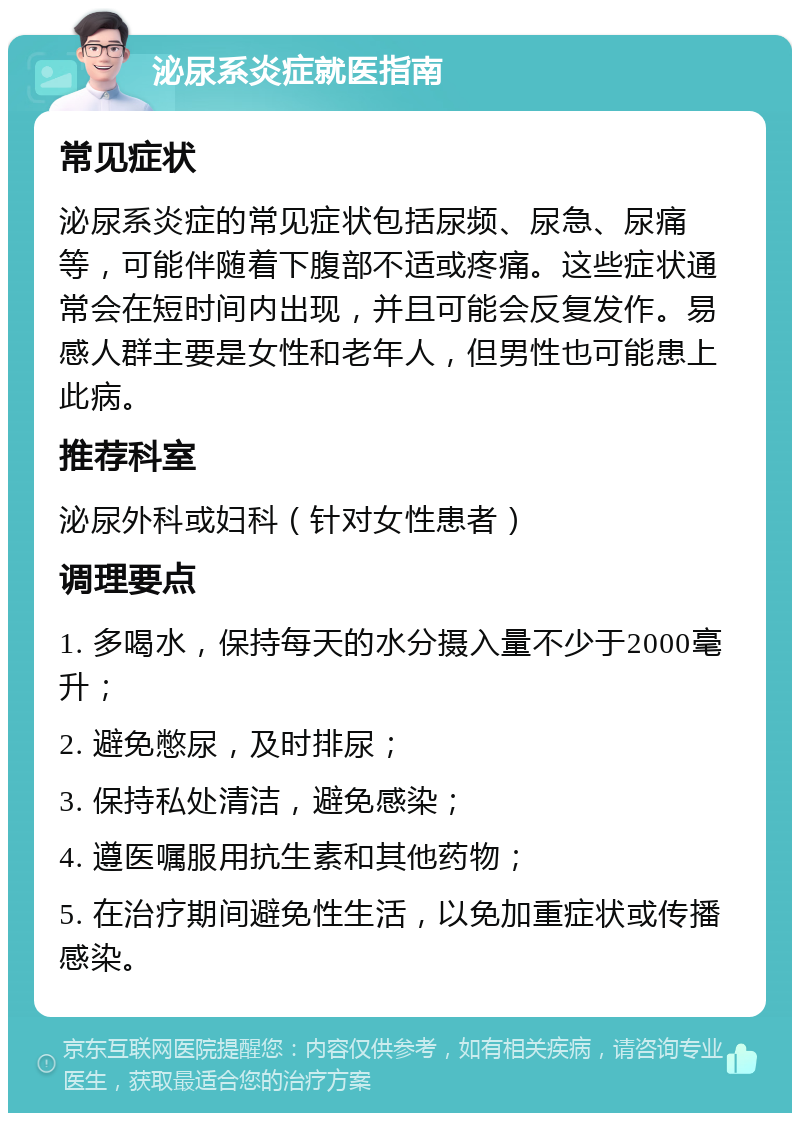 泌尿系炎症就医指南 常见症状 泌尿系炎症的常见症状包括尿频、尿急、尿痛等，可能伴随着下腹部不适或疼痛。这些症状通常会在短时间内出现，并且可能会反复发作。易感人群主要是女性和老年人，但男性也可能患上此病。 推荐科室 泌尿外科或妇科（针对女性患者） 调理要点 1. 多喝水，保持每天的水分摄入量不少于2000毫升； 2. 避免憋尿，及时排尿； 3. 保持私处清洁，避免感染； 4. 遵医嘱服用抗生素和其他药物； 5. 在治疗期间避免性生活，以免加重症状或传播感染。