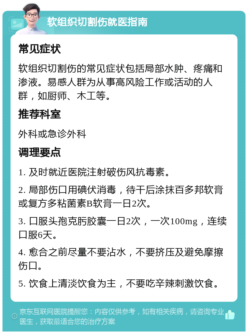 软组织切割伤就医指南 常见症状 软组织切割伤的常见症状包括局部水肿、疼痛和渗液。易感人群为从事高风险工作或活动的人群，如厨师、木工等。 推荐科室 外科或急诊外科 调理要点 1. 及时就近医院注射破伤风抗毒素。 2. 局部伤口用碘伏消毒，待干后涂抹百多邦软膏或复方多粘菌素B软膏一日2次。 3. 口服头孢克肟胶囊一日2次，一次100mg，连续口服6天。 4. 愈合之前尽量不要沾水，不要挤压及避免摩擦伤口。 5. 饮食上清淡饮食为主，不要吃辛辣刺激饮食。