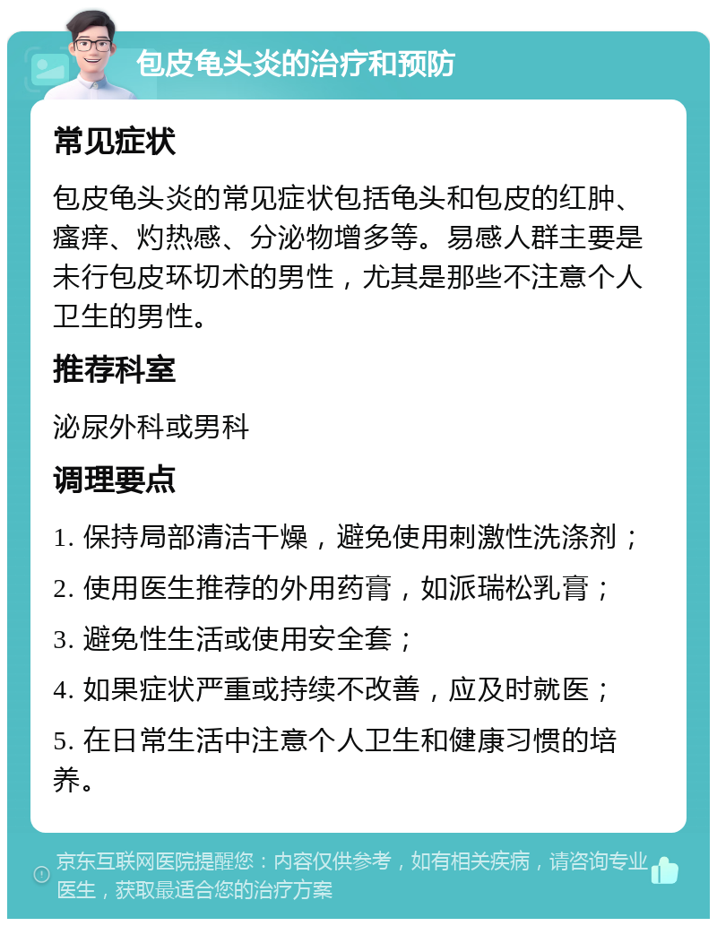 包皮龟头炎的治疗和预防 常见症状 包皮龟头炎的常见症状包括龟头和包皮的红肿、瘙痒、灼热感、分泌物增多等。易感人群主要是未行包皮环切术的男性，尤其是那些不注意个人卫生的男性。 推荐科室 泌尿外科或男科 调理要点 1. 保持局部清洁干燥，避免使用刺激性洗涤剂； 2. 使用医生推荐的外用药膏，如派瑞松乳膏； 3. 避免性生活或使用安全套； 4. 如果症状严重或持续不改善，应及时就医； 5. 在日常生活中注意个人卫生和健康习惯的培养。