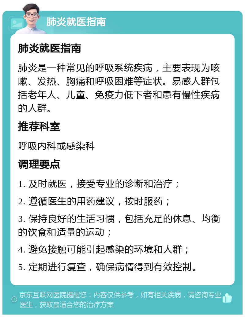 肺炎就医指南 肺炎就医指南 肺炎是一种常见的呼吸系统疾病，主要表现为咳嗽、发热、胸痛和呼吸困难等症状。易感人群包括老年人、儿童、免疫力低下者和患有慢性疾病的人群。 推荐科室 呼吸内科或感染科 调理要点 1. 及时就医，接受专业的诊断和治疗； 2. 遵循医生的用药建议，按时服药； 3. 保持良好的生活习惯，包括充足的休息、均衡的饮食和适量的运动； 4. 避免接触可能引起感染的环境和人群； 5. 定期进行复查，确保病情得到有效控制。