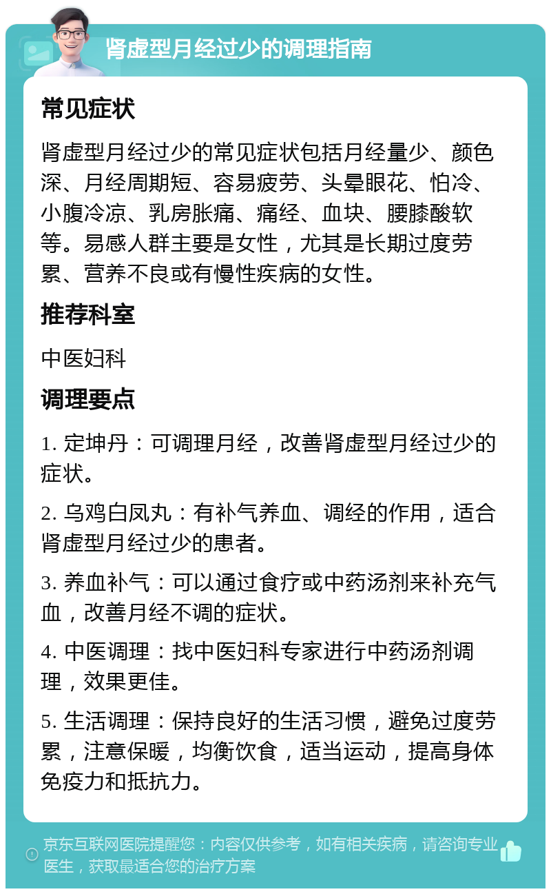 肾虚型月经过少的调理指南 常见症状 肾虚型月经过少的常见症状包括月经量少、颜色深、月经周期短、容易疲劳、头晕眼花、怕冷、小腹冷凉、乳房胀痛、痛经、血块、腰膝酸软等。易感人群主要是女性，尤其是长期过度劳累、营养不良或有慢性疾病的女性。 推荐科室 中医妇科 调理要点 1. 定坤丹：可调理月经，改善肾虚型月经过少的症状。 2. 乌鸡白凤丸：有补气养血、调经的作用，适合肾虚型月经过少的患者。 3. 养血补气：可以通过食疗或中药汤剂来补充气血，改善月经不调的症状。 4. 中医调理：找中医妇科专家进行中药汤剂调理，效果更佳。 5. 生活调理：保持良好的生活习惯，避免过度劳累，注意保暖，均衡饮食，适当运动，提高身体免疫力和抵抗力。