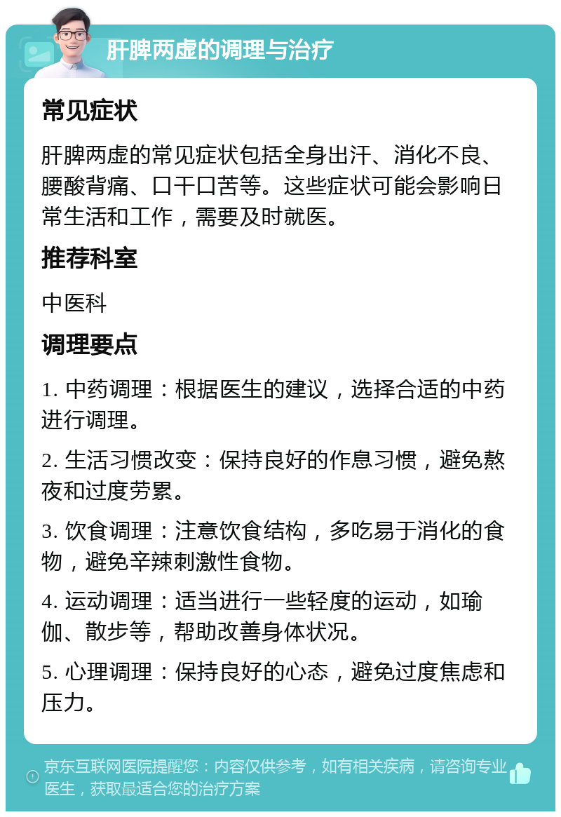 肝脾两虚的调理与治疗 常见症状 肝脾两虚的常见症状包括全身出汗、消化不良、腰酸背痛、口干口苦等。这些症状可能会影响日常生活和工作，需要及时就医。 推荐科室 中医科 调理要点 1. 中药调理：根据医生的建议，选择合适的中药进行调理。 2. 生活习惯改变：保持良好的作息习惯，避免熬夜和过度劳累。 3. 饮食调理：注意饮食结构，多吃易于消化的食物，避免辛辣刺激性食物。 4. 运动调理：适当进行一些轻度的运动，如瑜伽、散步等，帮助改善身体状况。 5. 心理调理：保持良好的心态，避免过度焦虑和压力。