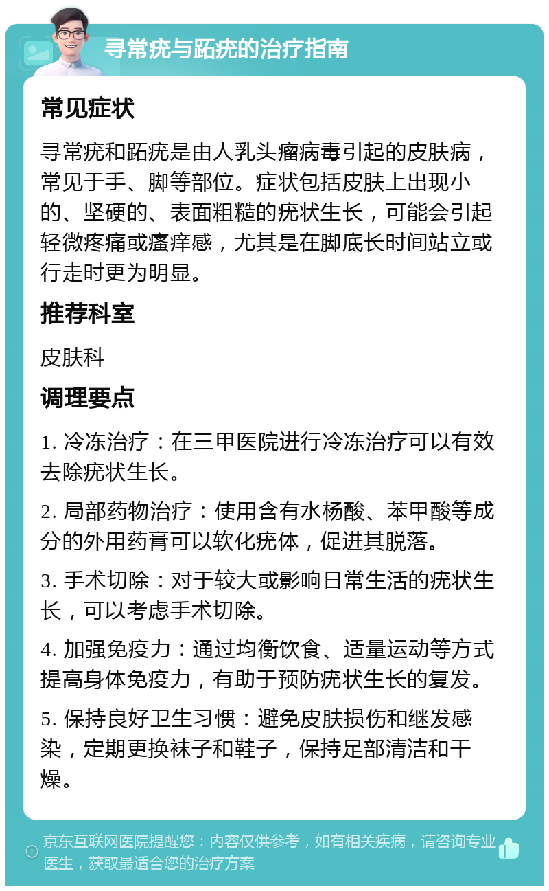 寻常疣与跖疣的治疗指南 常见症状 寻常疣和跖疣是由人乳头瘤病毒引起的皮肤病，常见于手、脚等部位。症状包括皮肤上出现小的、坚硬的、表面粗糙的疣状生长，可能会引起轻微疼痛或瘙痒感，尤其是在脚底长时间站立或行走时更为明显。 推荐科室 皮肤科 调理要点 1. 冷冻治疗：在三甲医院进行冷冻治疗可以有效去除疣状生长。 2. 局部药物治疗：使用含有水杨酸、苯甲酸等成分的外用药膏可以软化疣体，促进其脱落。 3. 手术切除：对于较大或影响日常生活的疣状生长，可以考虑手术切除。 4. 加强免疫力：通过均衡饮食、适量运动等方式提高身体免疫力，有助于预防疣状生长的复发。 5. 保持良好卫生习惯：避免皮肤损伤和继发感染，定期更换袜子和鞋子，保持足部清洁和干燥。