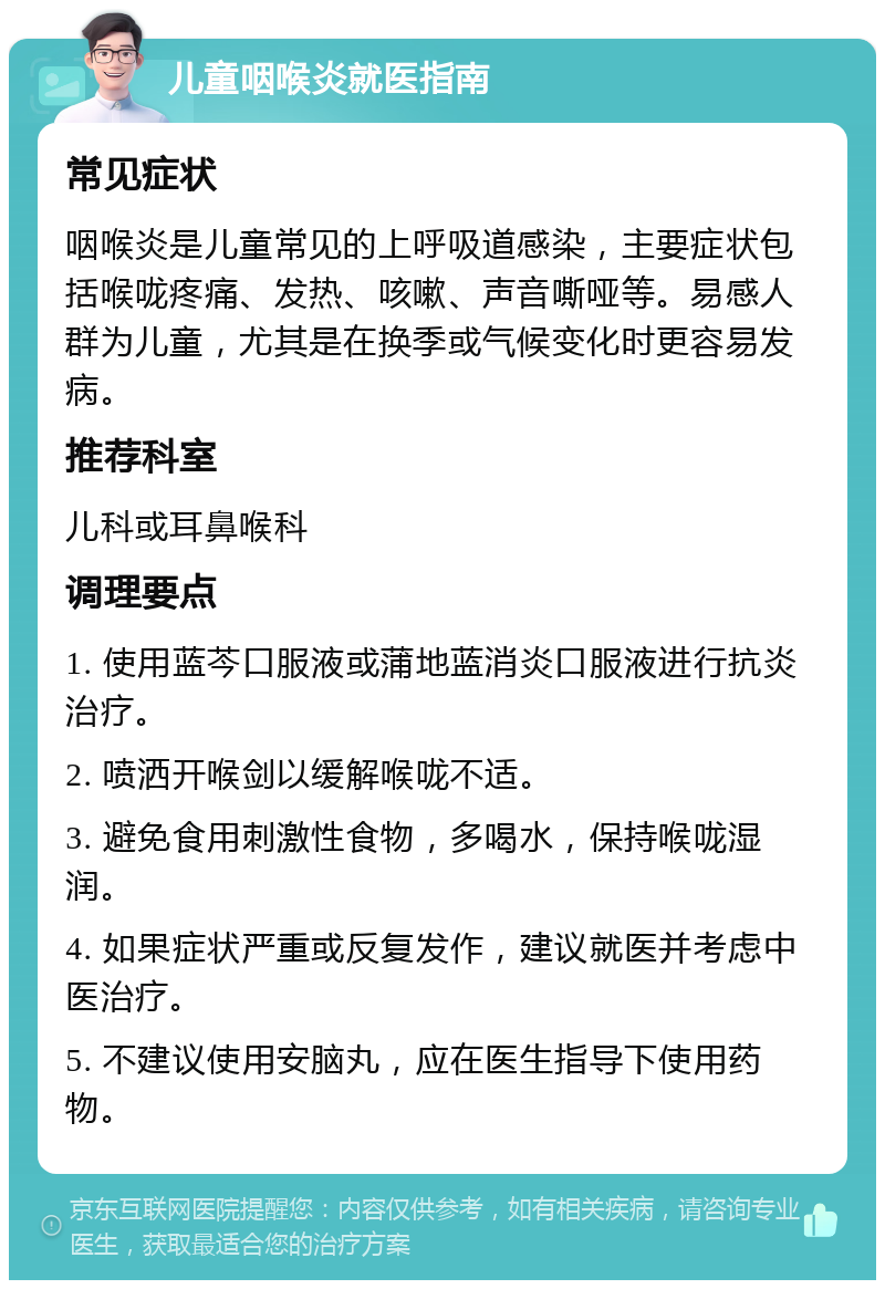 儿童咽喉炎就医指南 常见症状 咽喉炎是儿童常见的上呼吸道感染，主要症状包括喉咙疼痛、发热、咳嗽、声音嘶哑等。易感人群为儿童，尤其是在换季或气候变化时更容易发病。 推荐科室 儿科或耳鼻喉科 调理要点 1. 使用蓝芩口服液或蒲地蓝消炎口服液进行抗炎治疗。 2. 喷洒开喉剑以缓解喉咙不适。 3. 避免食用刺激性食物，多喝水，保持喉咙湿润。 4. 如果症状严重或反复发作，建议就医并考虑中医治疗。 5. 不建议使用安脑丸，应在医生指导下使用药物。