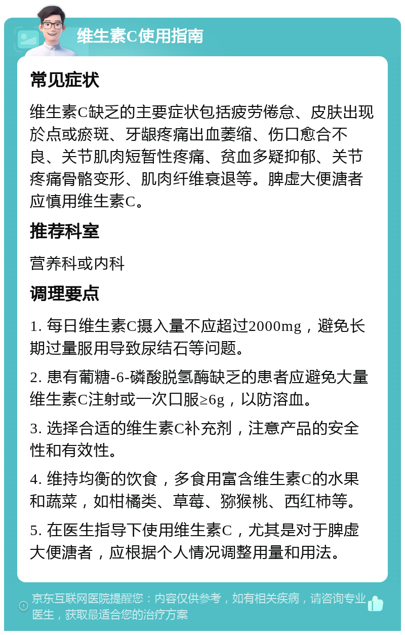 维生素C使用指南 常见症状 维生素C缺乏的主要症状包括疲劳倦怠、皮肤出现於点或瘀斑、牙龈疼痛出血萎缩、伤口愈合不良、关节肌肉短暂性疼痛、贫血多疑抑郁、关节疼痛骨骼变形、肌肉纤维衰退等。脾虚大便溏者应慎用维生素C。 推荐科室 营养科或内科 调理要点 1. 每日维生素C摄入量不应超过2000mg，避免长期过量服用导致尿结石等问题。 2. 患有葡糖-6-磷酸脱氢酶缺乏的患者应避免大量维生素C注射或一次口服≥6g，以防溶血。 3. 选择合适的维生素C补充剂，注意产品的安全性和有效性。 4. 维持均衡的饮食，多食用富含维生素C的水果和蔬菜，如柑橘类、草莓、猕猴桃、西红柿等。 5. 在医生指导下使用维生素C，尤其是对于脾虚大便溏者，应根据个人情况调整用量和用法。