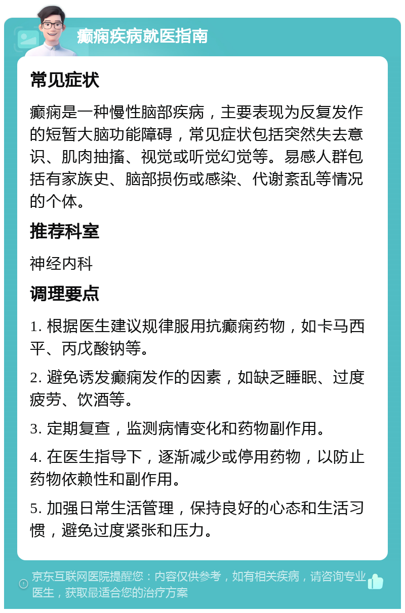 癫痫疾病就医指南 常见症状 癫痫是一种慢性脑部疾病，主要表现为反复发作的短暂大脑功能障碍，常见症状包括突然失去意识、肌肉抽搐、视觉或听觉幻觉等。易感人群包括有家族史、脑部损伤或感染、代谢紊乱等情况的个体。 推荐科室 神经内科 调理要点 1. 根据医生建议规律服用抗癫痫药物，如卡马西平、丙戊酸钠等。 2. 避免诱发癫痫发作的因素，如缺乏睡眠、过度疲劳、饮酒等。 3. 定期复查，监测病情变化和药物副作用。 4. 在医生指导下，逐渐减少或停用药物，以防止药物依赖性和副作用。 5. 加强日常生活管理，保持良好的心态和生活习惯，避免过度紧张和压力。