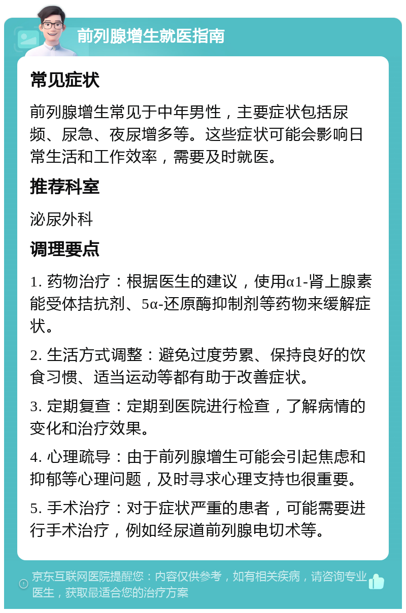 前列腺增生就医指南 常见症状 前列腺增生常见于中年男性，主要症状包括尿频、尿急、夜尿增多等。这些症状可能会影响日常生活和工作效率，需要及时就医。 推荐科室 泌尿外科 调理要点 1. 药物治疗：根据医生的建议，使用α1-肾上腺素能受体拮抗剂、5α-还原酶抑制剂等药物来缓解症状。 2. 生活方式调整：避免过度劳累、保持良好的饮食习惯、适当运动等都有助于改善症状。 3. 定期复查：定期到医院进行检查，了解病情的变化和治疗效果。 4. 心理疏导：由于前列腺增生可能会引起焦虑和抑郁等心理问题，及时寻求心理支持也很重要。 5. 手术治疗：对于症状严重的患者，可能需要进行手术治疗，例如经尿道前列腺电切术等。