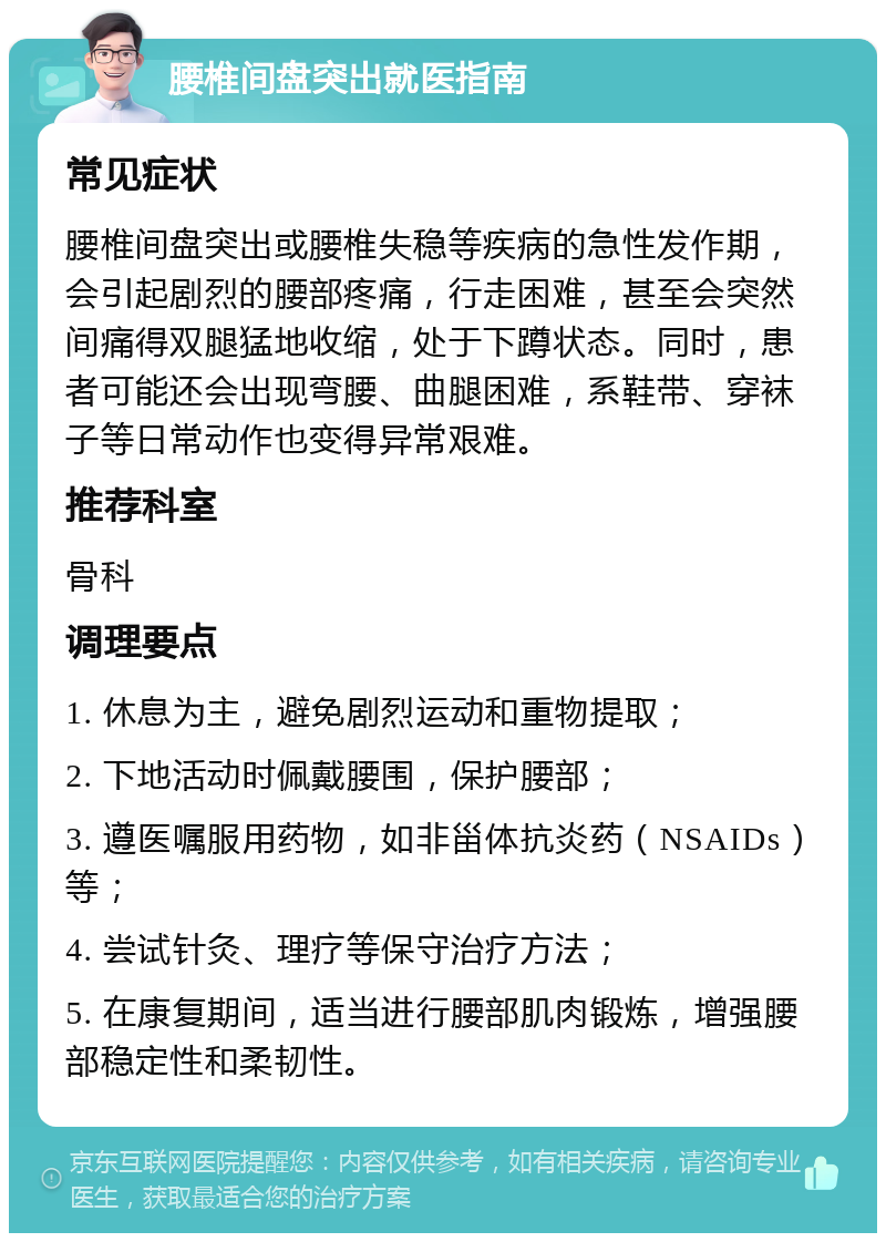 腰椎间盘突出就医指南 常见症状 腰椎间盘突出或腰椎失稳等疾病的急性发作期，会引起剧烈的腰部疼痛，行走困难，甚至会突然间痛得双腿猛地收缩，处于下蹲状态。同时，患者可能还会出现弯腰、曲腿困难，系鞋带、穿袜子等日常动作也变得异常艰难。 推荐科室 骨科 调理要点 1. 休息为主，避免剧烈运动和重物提取； 2. 下地活动时佩戴腰围，保护腰部； 3. 遵医嘱服用药物，如非甾体抗炎药（NSAIDs）等； 4. 尝试针灸、理疗等保守治疗方法； 5. 在康复期间，适当进行腰部肌肉锻炼，增强腰部稳定性和柔韧性。