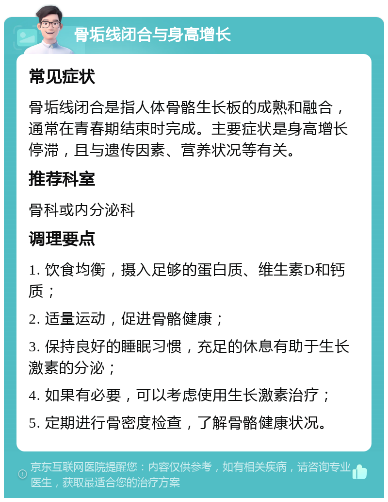 骨垢线闭合与身高增长 常见症状 骨垢线闭合是指人体骨骼生长板的成熟和融合，通常在青春期结束时完成。主要症状是身高增长停滞，且与遗传因素、营养状况等有关。 推荐科室 骨科或内分泌科 调理要点 1. 饮食均衡，摄入足够的蛋白质、维生素D和钙质； 2. 适量运动，促进骨骼健康； 3. 保持良好的睡眠习惯，充足的休息有助于生长激素的分泌； 4. 如果有必要，可以考虑使用生长激素治疗； 5. 定期进行骨密度检查，了解骨骼健康状况。