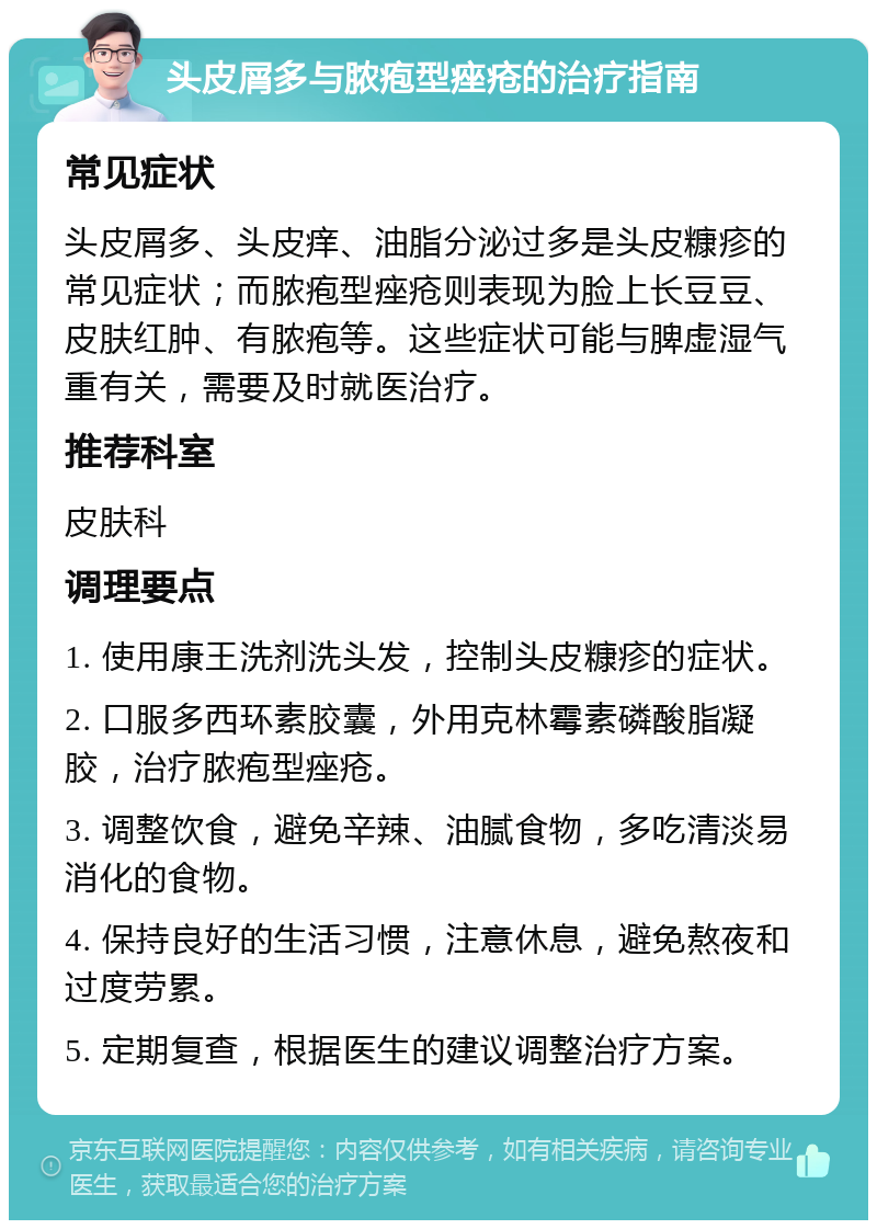 头皮屑多与脓疱型痤疮的治疗指南 常见症状 头皮屑多、头皮痒、油脂分泌过多是头皮糠疹的常见症状；而脓疱型痤疮则表现为脸上长豆豆、皮肤红肿、有脓疱等。这些症状可能与脾虚湿气重有关，需要及时就医治疗。 推荐科室 皮肤科 调理要点 1. 使用康王洗剂洗头发，控制头皮糠疹的症状。 2. 口服多西环素胶囊，外用克林霉素磷酸脂凝胶，治疗脓疱型痤疮。 3. 调整饮食，避免辛辣、油腻食物，多吃清淡易消化的食物。 4. 保持良好的生活习惯，注意休息，避免熬夜和过度劳累。 5. 定期复查，根据医生的建议调整治疗方案。