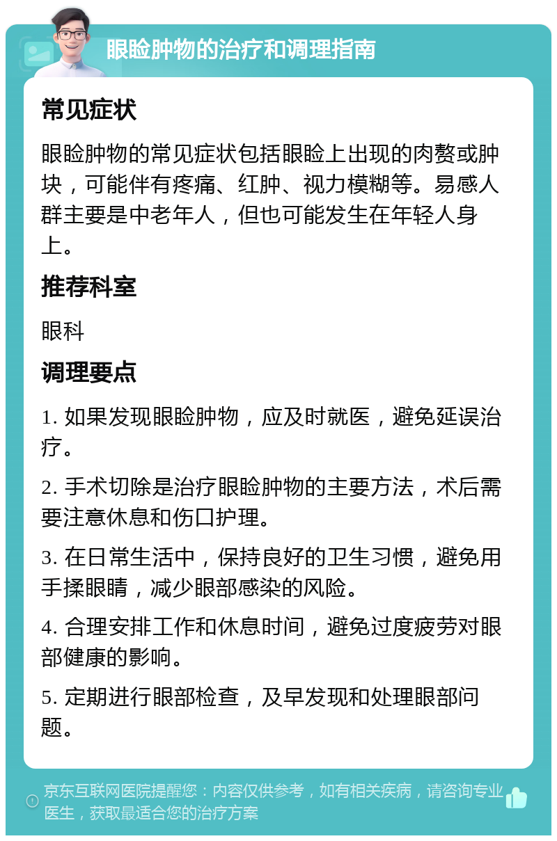 眼睑肿物的治疗和调理指南 常见症状 眼睑肿物的常见症状包括眼睑上出现的肉赘或肿块，可能伴有疼痛、红肿、视力模糊等。易感人群主要是中老年人，但也可能发生在年轻人身上。 推荐科室 眼科 调理要点 1. 如果发现眼睑肿物，应及时就医，避免延误治疗。 2. 手术切除是治疗眼睑肿物的主要方法，术后需要注意休息和伤口护理。 3. 在日常生活中，保持良好的卫生习惯，避免用手揉眼睛，减少眼部感染的风险。 4. 合理安排工作和休息时间，避免过度疲劳对眼部健康的影响。 5. 定期进行眼部检查，及早发现和处理眼部问题。