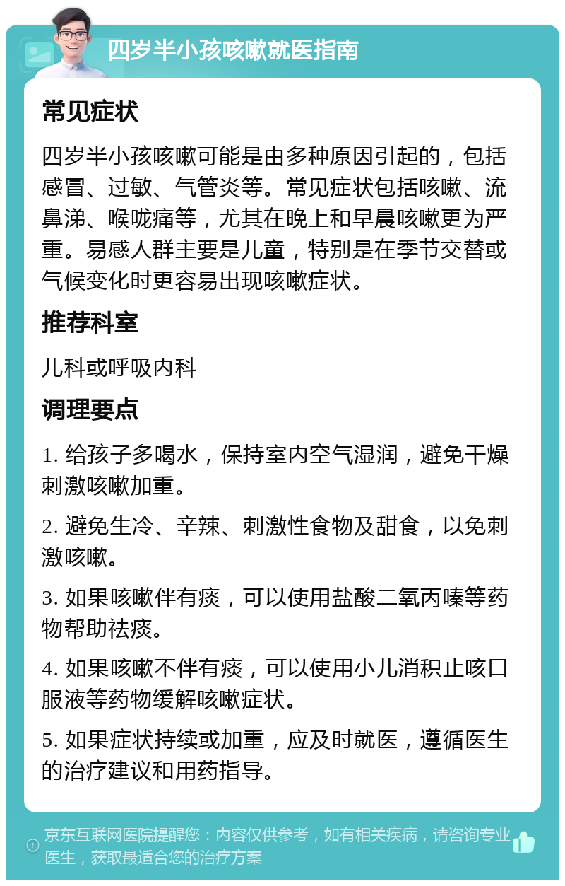 四岁半小孩咳嗽就医指南 常见症状 四岁半小孩咳嗽可能是由多种原因引起的，包括感冒、过敏、气管炎等。常见症状包括咳嗽、流鼻涕、喉咙痛等，尤其在晚上和早晨咳嗽更为严重。易感人群主要是儿童，特别是在季节交替或气候变化时更容易出现咳嗽症状。 推荐科室 儿科或呼吸内科 调理要点 1. 给孩子多喝水，保持室内空气湿润，避免干燥刺激咳嗽加重。 2. 避免生冷、辛辣、刺激性食物及甜食，以免刺激咳嗽。 3. 如果咳嗽伴有痰，可以使用盐酸二氧丙嗪等药物帮助祛痰。 4. 如果咳嗽不伴有痰，可以使用小儿消积止咳口服液等药物缓解咳嗽症状。 5. 如果症状持续或加重，应及时就医，遵循医生的治疗建议和用药指导。