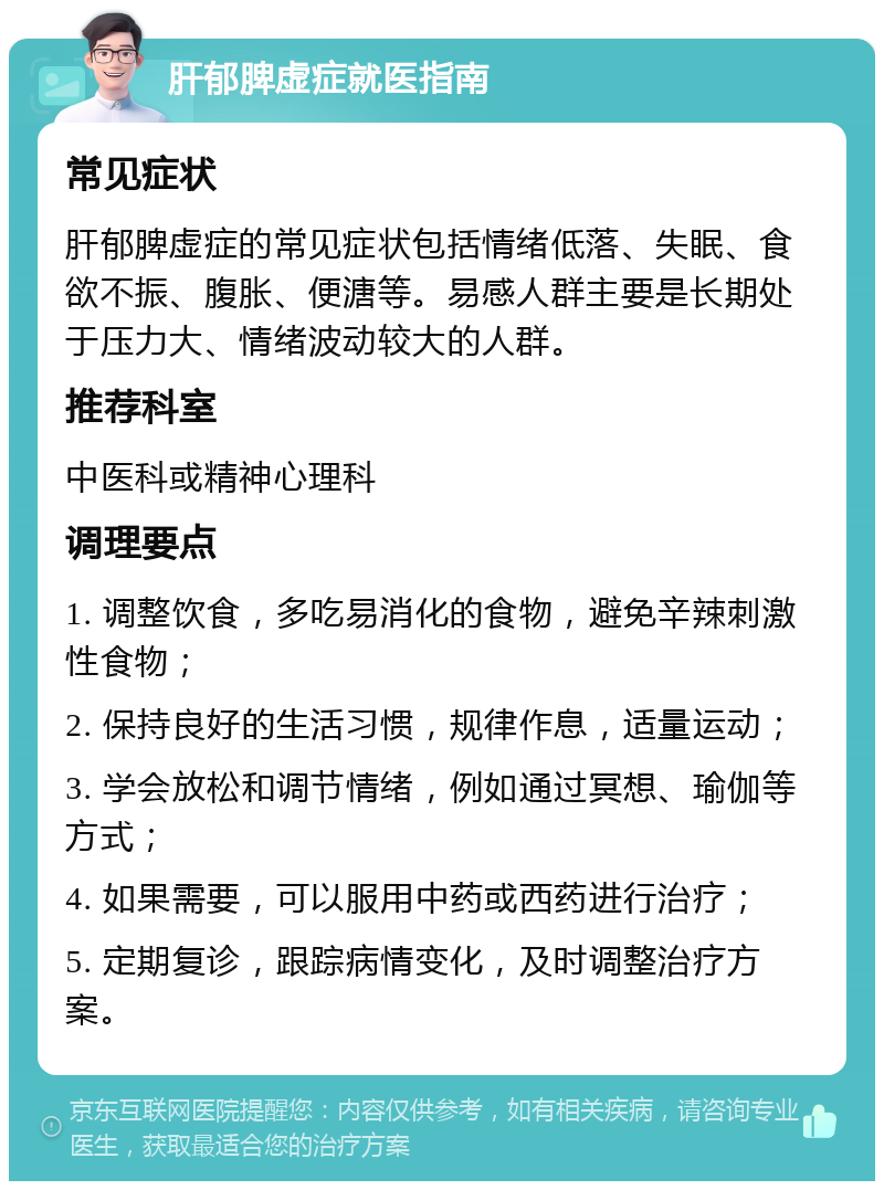 肝郁脾虚症就医指南 常见症状 肝郁脾虚症的常见症状包括情绪低落、失眠、食欲不振、腹胀、便溏等。易感人群主要是长期处于压力大、情绪波动较大的人群。 推荐科室 中医科或精神心理科 调理要点 1. 调整饮食，多吃易消化的食物，避免辛辣刺激性食物； 2. 保持良好的生活习惯，规律作息，适量运动； 3. 学会放松和调节情绪，例如通过冥想、瑜伽等方式； 4. 如果需要，可以服用中药或西药进行治疗； 5. 定期复诊，跟踪病情变化，及时调整治疗方案。