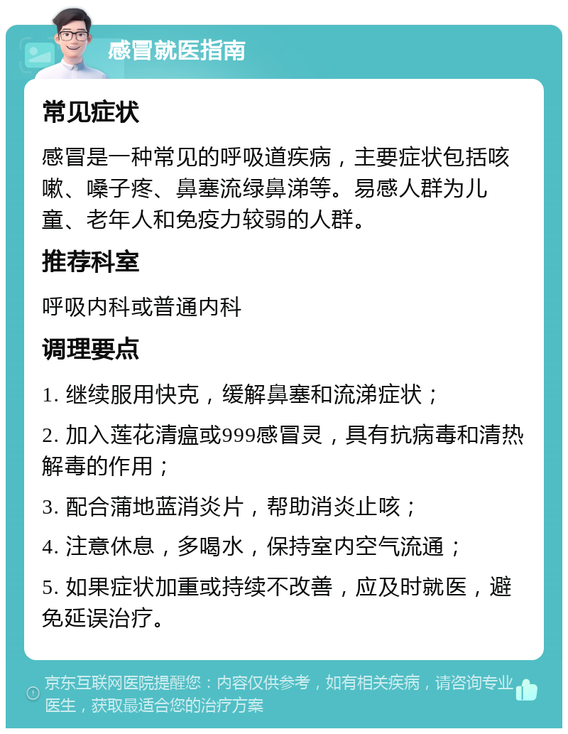 感冒就医指南 常见症状 感冒是一种常见的呼吸道疾病，主要症状包括咳嗽、嗓子疼、鼻塞流绿鼻涕等。易感人群为儿童、老年人和免疫力较弱的人群。 推荐科室 呼吸内科或普通内科 调理要点 1. 继续服用快克，缓解鼻塞和流涕症状； 2. 加入莲花清瘟或999感冒灵，具有抗病毒和清热解毒的作用； 3. 配合蒲地蓝消炎片，帮助消炎止咳； 4. 注意休息，多喝水，保持室内空气流通； 5. 如果症状加重或持续不改善，应及时就医，避免延误治疗。