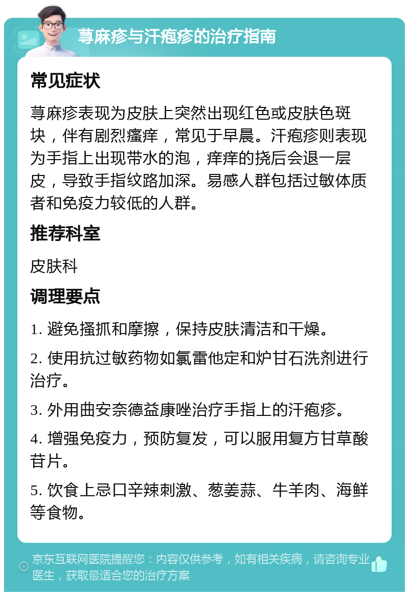 荨麻疹与汗疱疹的治疗指南 常见症状 荨麻疹表现为皮肤上突然出现红色或皮肤色斑块，伴有剧烈瘙痒，常见于早晨。汗疱疹则表现为手指上出现带水的泡，痒痒的挠后会退一层皮，导致手指纹路加深。易感人群包括过敏体质者和免疫力较低的人群。 推荐科室 皮肤科 调理要点 1. 避免搔抓和摩擦，保持皮肤清洁和干燥。 2. 使用抗过敏药物如氯雷他定和炉甘石洗剂进行治疗。 3. 外用曲安奈德益康唑治疗手指上的汗疱疹。 4. 增强免疫力，预防复发，可以服用复方甘草酸苷片。 5. 饮食上忌口辛辣刺激、葱姜蒜、牛羊肉、海鲜等食物。