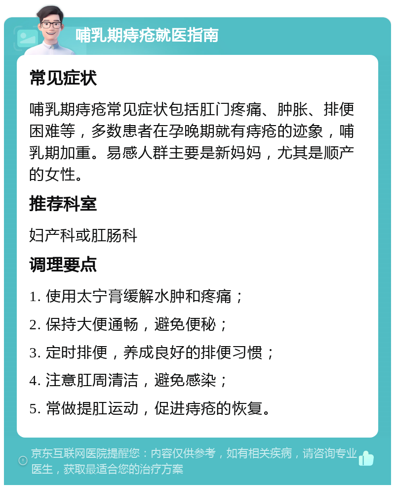 哺乳期痔疮就医指南 常见症状 哺乳期痔疮常见症状包括肛门疼痛、肿胀、排便困难等，多数患者在孕晚期就有痔疮的迹象，哺乳期加重。易感人群主要是新妈妈，尤其是顺产的女性。 推荐科室 妇产科或肛肠科 调理要点 1. 使用太宁膏缓解水肿和疼痛； 2. 保持大便通畅，避免便秘； 3. 定时排便，养成良好的排便习惯； 4. 注意肛周清洁，避免感染； 5. 常做提肛运动，促进痔疮的恢复。