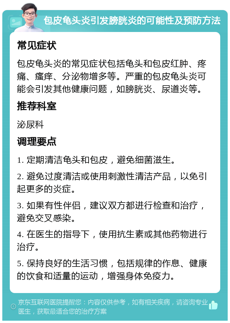 包皮龟头炎引发膀胱炎的可能性及预防方法 常见症状 包皮龟头炎的常见症状包括龟头和包皮红肿、疼痛、瘙痒、分泌物增多等。严重的包皮龟头炎可能会引发其他健康问题，如膀胱炎、尿道炎等。 推荐科室 泌尿科 调理要点 1. 定期清洁龟头和包皮，避免细菌滋生。 2. 避免过度清洁或使用刺激性清洁产品，以免引起更多的炎症。 3. 如果有性伴侣，建议双方都进行检查和治疗，避免交叉感染。 4. 在医生的指导下，使用抗生素或其他药物进行治疗。 5. 保持良好的生活习惯，包括规律的作息、健康的饮食和适量的运动，增强身体免疫力。