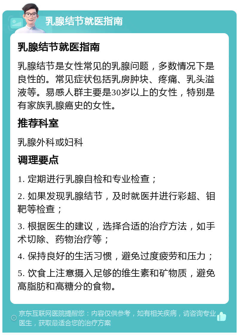 乳腺结节就医指南 乳腺结节就医指南 乳腺结节是女性常见的乳腺问题，多数情况下是良性的。常见症状包括乳房肿块、疼痛、乳头溢液等。易感人群主要是30岁以上的女性，特别是有家族乳腺癌史的女性。 推荐科室 乳腺外科或妇科 调理要点 1. 定期进行乳腺自检和专业检查； 2. 如果发现乳腺结节，及时就医并进行彩超、钼靶等检查； 3. 根据医生的建议，选择合适的治疗方法，如手术切除、药物治疗等； 4. 保持良好的生活习惯，避免过度疲劳和压力； 5. 饮食上注意摄入足够的维生素和矿物质，避免高脂肪和高糖分的食物。