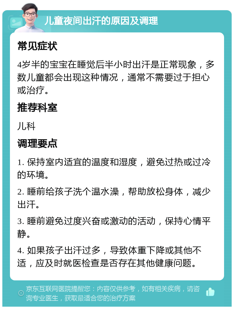 儿童夜间出汗的原因及调理 常见症状 4岁半的宝宝在睡觉后半小时出汗是正常现象，多数儿童都会出现这种情况，通常不需要过于担心或治疗。 推荐科室 儿科 调理要点 1. 保持室内适宜的温度和湿度，避免过热或过冷的环境。 2. 睡前给孩子洗个温水澡，帮助放松身体，减少出汗。 3. 睡前避免过度兴奋或激动的活动，保持心情平静。 4. 如果孩子出汗过多，导致体重下降或其他不适，应及时就医检查是否存在其他健康问题。