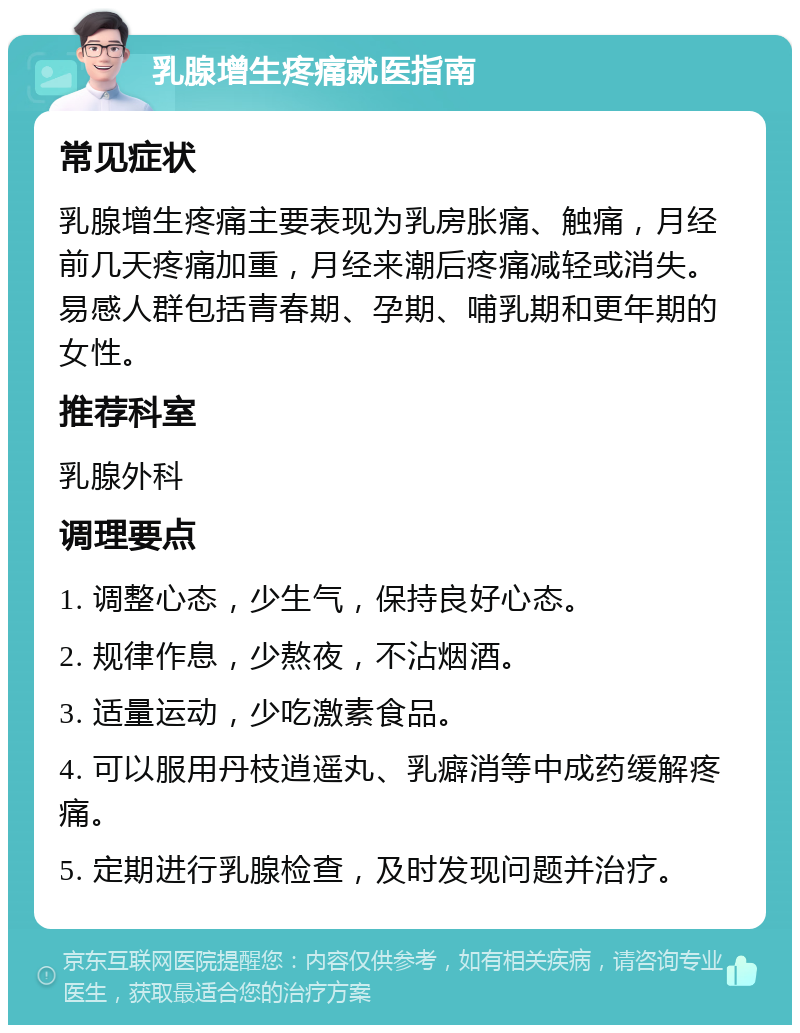 乳腺增生疼痛就医指南 常见症状 乳腺增生疼痛主要表现为乳房胀痛、触痛，月经前几天疼痛加重，月经来潮后疼痛减轻或消失。易感人群包括青春期、孕期、哺乳期和更年期的女性。 推荐科室 乳腺外科 调理要点 1. 调整心态，少生气，保持良好心态。 2. 规律作息，少熬夜，不沾烟酒。 3. 适量运动，少吃激素食品。 4. 可以服用丹枝逍遥丸、乳癖消等中成药缓解疼痛。 5. 定期进行乳腺检查，及时发现问题并治疗。