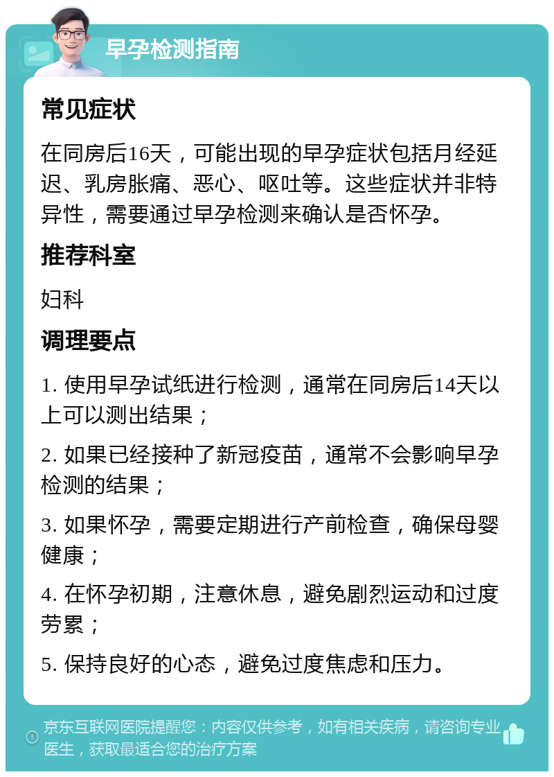 早孕检测指南 常见症状 在同房后16天，可能出现的早孕症状包括月经延迟、乳房胀痛、恶心、呕吐等。这些症状并非特异性，需要通过早孕检测来确认是否怀孕。 推荐科室 妇科 调理要点 1. 使用早孕试纸进行检测，通常在同房后14天以上可以测出结果； 2. 如果已经接种了新冠疫苗，通常不会影响早孕检测的结果； 3. 如果怀孕，需要定期进行产前检查，确保母婴健康； 4. 在怀孕初期，注意休息，避免剧烈运动和过度劳累； 5. 保持良好的心态，避免过度焦虑和压力。