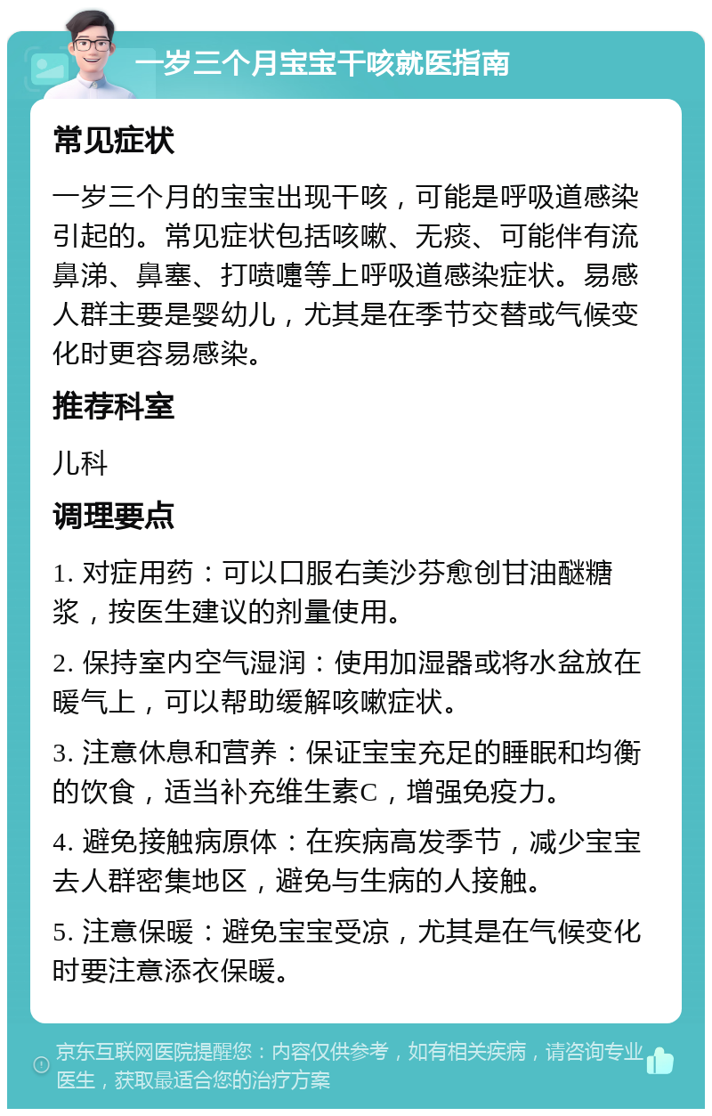 一岁三个月宝宝干咳就医指南 常见症状 一岁三个月的宝宝出现干咳，可能是呼吸道感染引起的。常见症状包括咳嗽、无痰、可能伴有流鼻涕、鼻塞、打喷嚏等上呼吸道感染症状。易感人群主要是婴幼儿，尤其是在季节交替或气候变化时更容易感染。 推荐科室 儿科 调理要点 1. 对症用药：可以口服右美沙芬愈创甘油醚糖浆，按医生建议的剂量使用。 2. 保持室内空气湿润：使用加湿器或将水盆放在暖气上，可以帮助缓解咳嗽症状。 3. 注意休息和营养：保证宝宝充足的睡眠和均衡的饮食，适当补充维生素C，增强免疫力。 4. 避免接触病原体：在疾病高发季节，减少宝宝去人群密集地区，避免与生病的人接触。 5. 注意保暖：避免宝宝受凉，尤其是在气候变化时要注意添衣保暖。