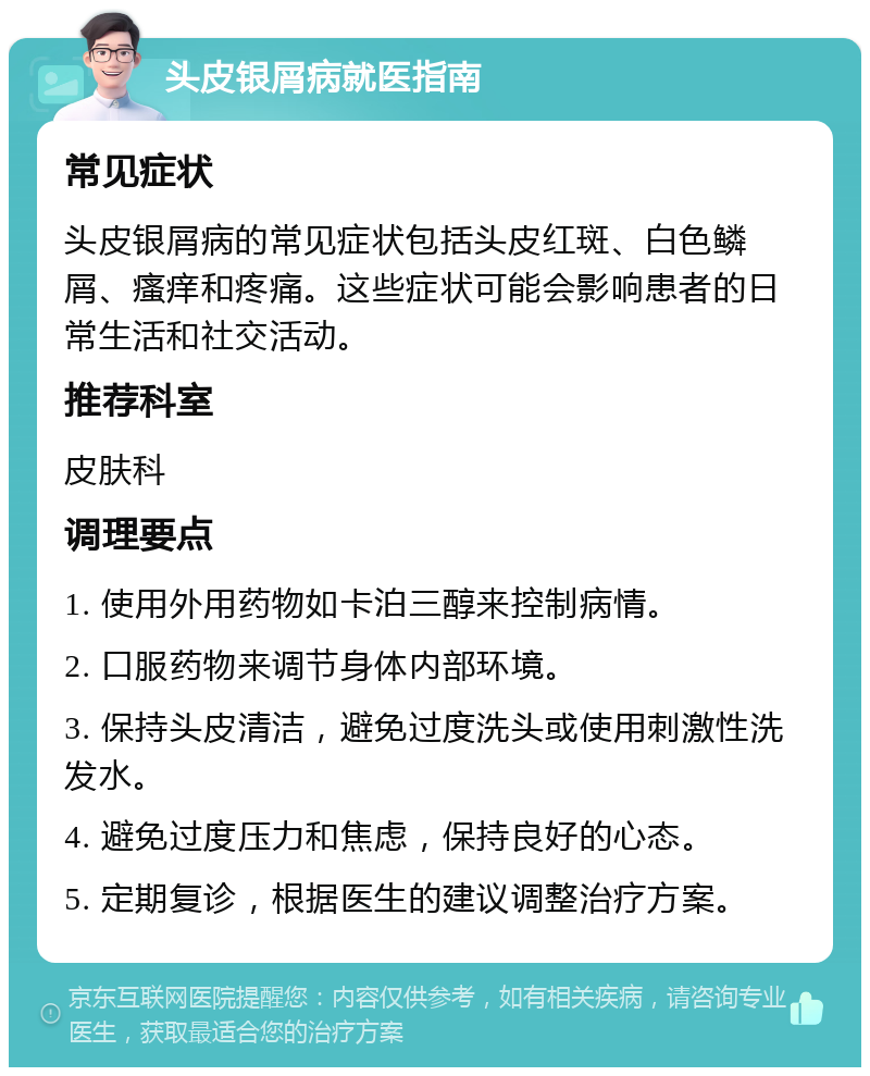 头皮银屑病就医指南 常见症状 头皮银屑病的常见症状包括头皮红斑、白色鳞屑、瘙痒和疼痛。这些症状可能会影响患者的日常生活和社交活动。 推荐科室 皮肤科 调理要点 1. 使用外用药物如卡泊三醇来控制病情。 2. 口服药物来调节身体内部环境。 3. 保持头皮清洁，避免过度洗头或使用刺激性洗发水。 4. 避免过度压力和焦虑，保持良好的心态。 5. 定期复诊，根据医生的建议调整治疗方案。