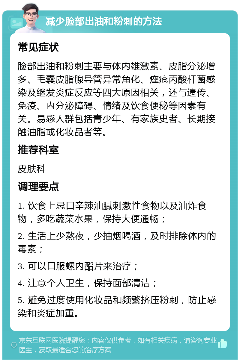 减少脸部出油和粉刺的方法 常见症状 脸部出油和粉刺主要与体内雄激素、皮脂分泌增多、毛囊皮脂腺导管异常角化、痤疮丙酸杆菌感染及继发炎症反应等四大原因相关，还与遗传、免疫、内分泌障碍、情绪及饮食便秘等因素有关。易感人群包括青少年、有家族史者、长期接触油脂或化妆品者等。 推荐科室 皮肤科 调理要点 1. 饮食上忌口辛辣油腻刺激性食物以及油炸食物，多吃蔬菜水果，保持大便通畅； 2. 生活上少熬夜，少抽烟喝酒，及时排除体内的毒素； 3. 可以口服螺内酯片来治疗； 4. 注意个人卫生，保持面部清洁； 5. 避免过度使用化妆品和频繁挤压粉刺，防止感染和炎症加重。