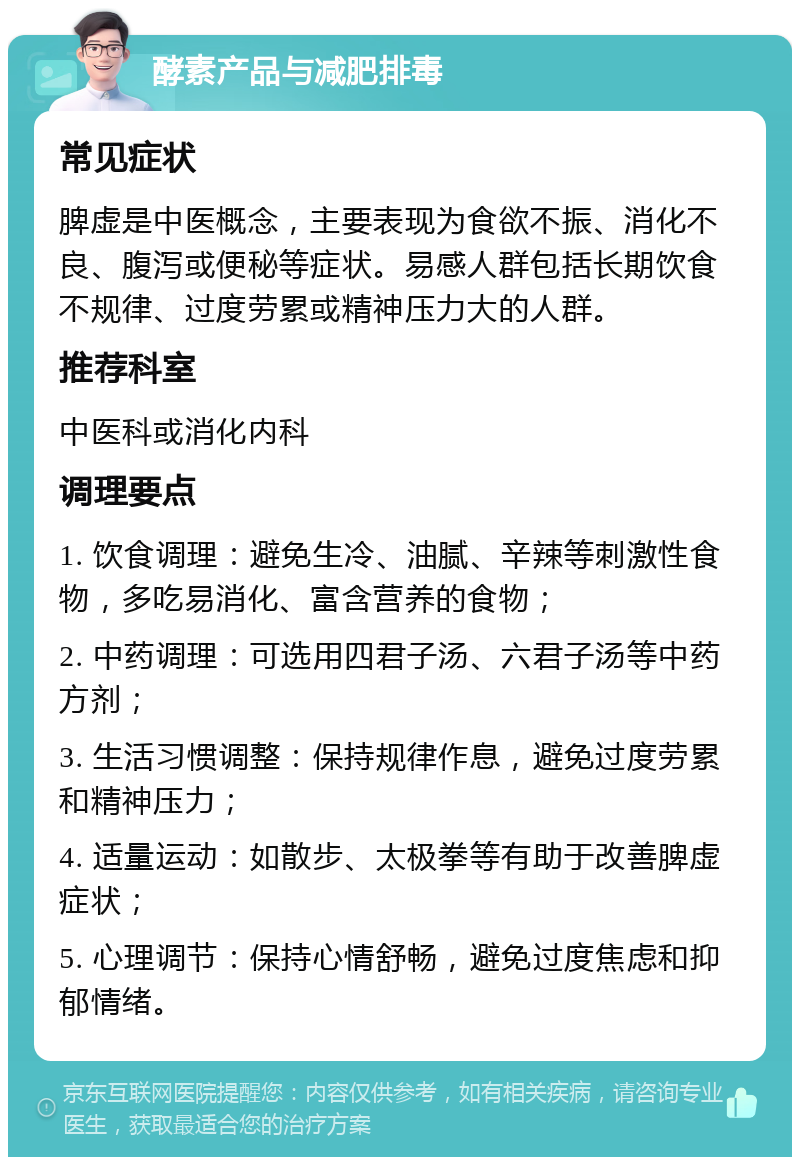 酵素产品与减肥排毒 常见症状 脾虚是中医概念，主要表现为食欲不振、消化不良、腹泻或便秘等症状。易感人群包括长期饮食不规律、过度劳累或精神压力大的人群。 推荐科室 中医科或消化内科 调理要点 1. 饮食调理：避免生冷、油腻、辛辣等刺激性食物，多吃易消化、富含营养的食物； 2. 中药调理：可选用四君子汤、六君子汤等中药方剂； 3. 生活习惯调整：保持规律作息，避免过度劳累和精神压力； 4. 适量运动：如散步、太极拳等有助于改善脾虚症状； 5. 心理调节：保持心情舒畅，避免过度焦虑和抑郁情绪。