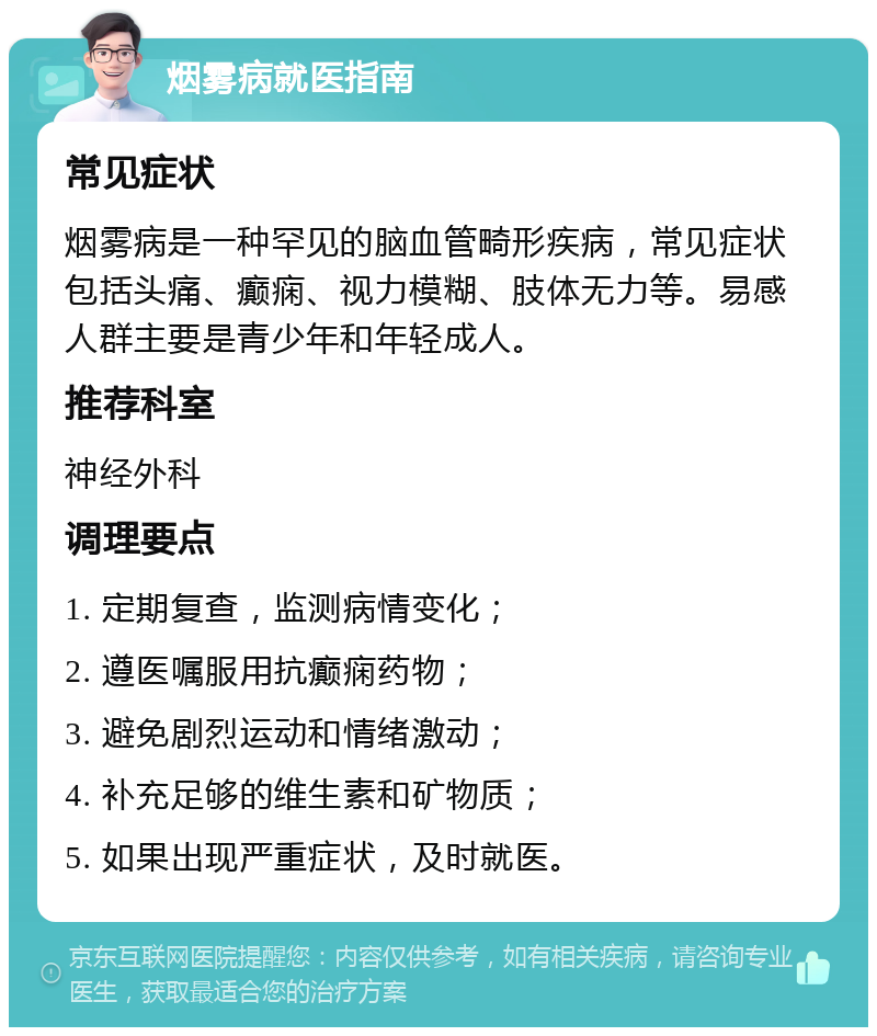 烟雾病就医指南 常见症状 烟雾病是一种罕见的脑血管畸形疾病，常见症状包括头痛、癫痫、视力模糊、肢体无力等。易感人群主要是青少年和年轻成人。 推荐科室 神经外科 调理要点 1. 定期复查，监测病情变化； 2. 遵医嘱服用抗癫痫药物； 3. 避免剧烈运动和情绪激动； 4. 补充足够的维生素和矿物质； 5. 如果出现严重症状，及时就医。