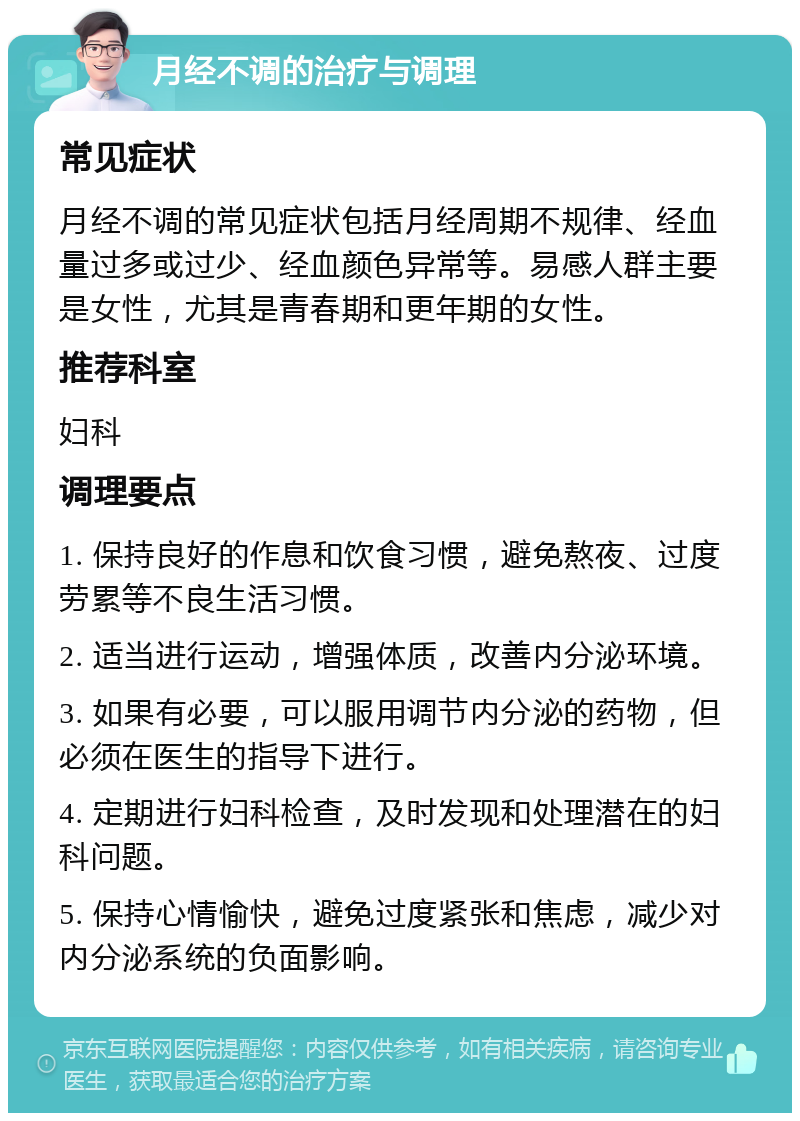 月经不调的治疗与调理 常见症状 月经不调的常见症状包括月经周期不规律、经血量过多或过少、经血颜色异常等。易感人群主要是女性，尤其是青春期和更年期的女性。 推荐科室 妇科 调理要点 1. 保持良好的作息和饮食习惯，避免熬夜、过度劳累等不良生活习惯。 2. 适当进行运动，增强体质，改善内分泌环境。 3. 如果有必要，可以服用调节内分泌的药物，但必须在医生的指导下进行。 4. 定期进行妇科检查，及时发现和处理潜在的妇科问题。 5. 保持心情愉快，避免过度紧张和焦虑，减少对内分泌系统的负面影响。