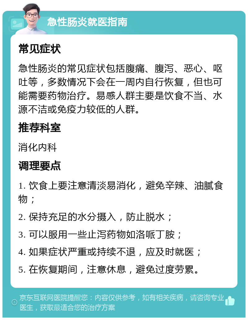 急性肠炎就医指南 常见症状 急性肠炎的常见症状包括腹痛、腹泻、恶心、呕吐等，多数情况下会在一周内自行恢复，但也可能需要药物治疗。易感人群主要是饮食不当、水源不洁或免疫力较低的人群。 推荐科室 消化内科 调理要点 1. 饮食上要注意清淡易消化，避免辛辣、油腻食物； 2. 保持充足的水分摄入，防止脱水； 3. 可以服用一些止泻药物如洛哌丁胺； 4. 如果症状严重或持续不退，应及时就医； 5. 在恢复期间，注意休息，避免过度劳累。