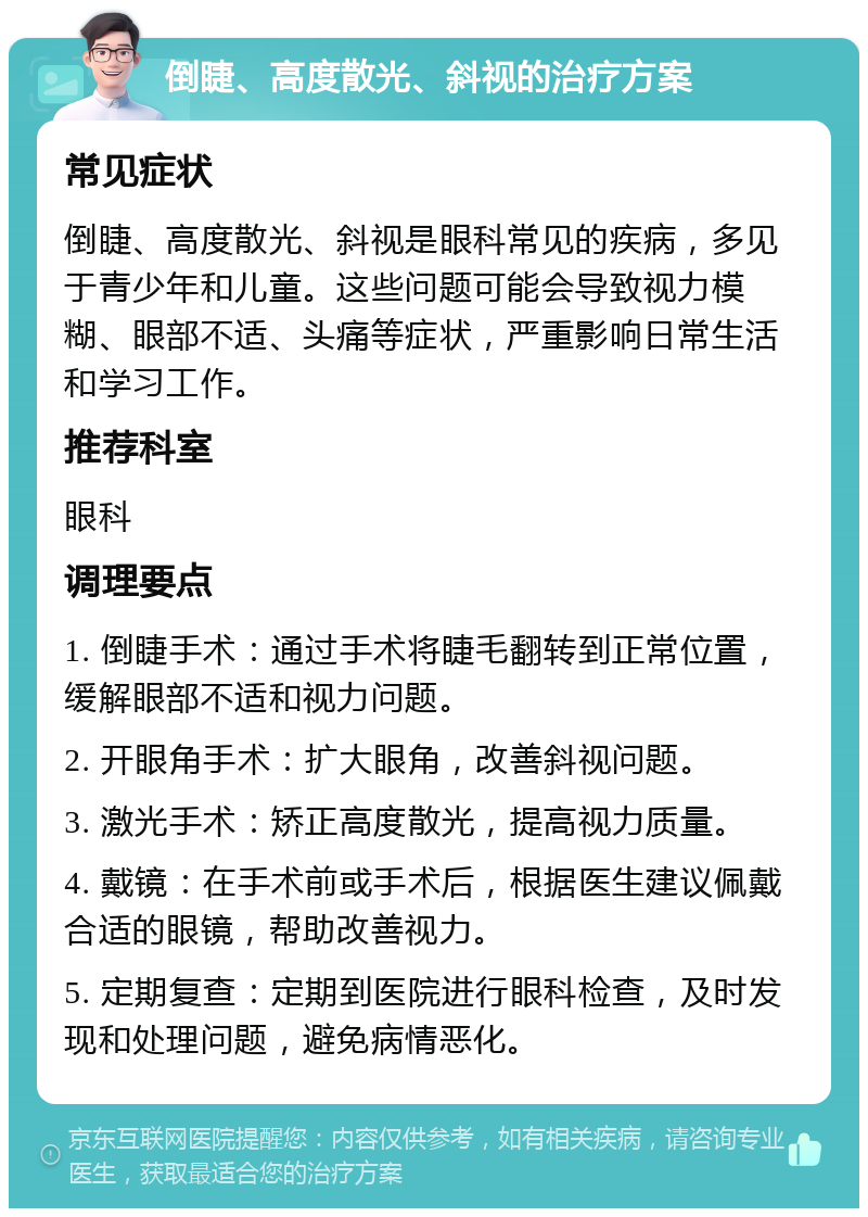 倒睫、高度散光、斜视的治疗方案 常见症状 倒睫、高度散光、斜视是眼科常见的疾病，多见于青少年和儿童。这些问题可能会导致视力模糊、眼部不适、头痛等症状，严重影响日常生活和学习工作。 推荐科室 眼科 调理要点 1. 倒睫手术：通过手术将睫毛翻转到正常位置，缓解眼部不适和视力问题。 2. 开眼角手术：扩大眼角，改善斜视问题。 3. 激光手术：矫正高度散光，提高视力质量。 4. 戴镜：在手术前或手术后，根据医生建议佩戴合适的眼镜，帮助改善视力。 5. 定期复查：定期到医院进行眼科检查，及时发现和处理问题，避免病情恶化。