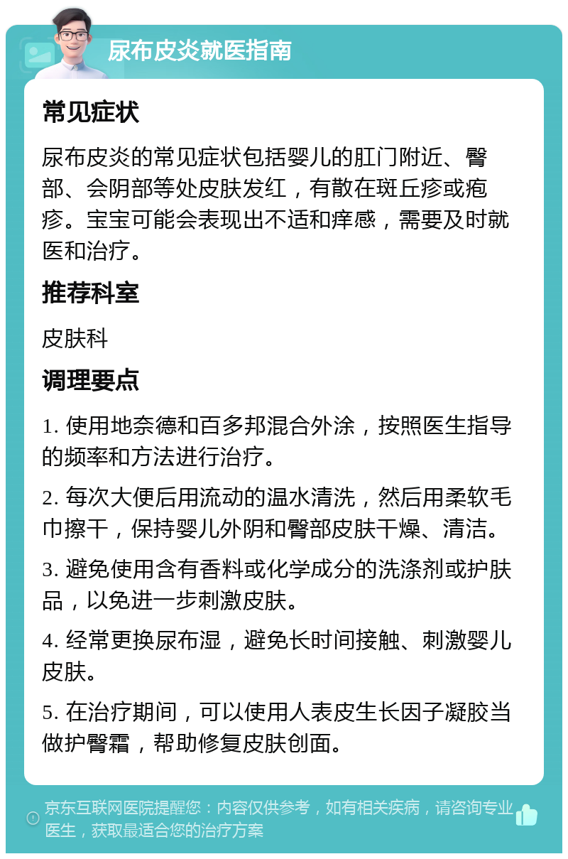 尿布皮炎就医指南 常见症状 尿布皮炎的常见症状包括婴儿的肛门附近、臀部、会阴部等处皮肤发红，有散在斑丘疹或疱疹。宝宝可能会表现出不适和痒感，需要及时就医和治疗。 推荐科室 皮肤科 调理要点 1. 使用地奈德和百多邦混合外涂，按照医生指导的频率和方法进行治疗。 2. 每次大便后用流动的温水清洗，然后用柔软毛巾擦干，保持婴儿外阴和臀部皮肤干燥、清洁。 3. 避免使用含有香料或化学成分的洗涤剂或护肤品，以免进一步刺激皮肤。 4. 经常更换尿布湿，避免长时间接触、刺激婴儿皮肤。 5. 在治疗期间，可以使用人表皮生长因子凝胶当做护臀霜，帮助修复皮肤创面。