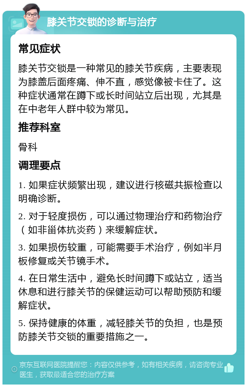 膝关节交锁的诊断与治疗 常见症状 膝关节交锁是一种常见的膝关节疾病，主要表现为膝盖后面疼痛、伸不直，感觉像被卡住了。这种症状通常在蹲下或长时间站立后出现，尤其是在中老年人群中较为常见。 推荐科室 骨科 调理要点 1. 如果症状频繁出现，建议进行核磁共振检查以明确诊断。 2. 对于轻度损伤，可以通过物理治疗和药物治疗（如非甾体抗炎药）来缓解症状。 3. 如果损伤较重，可能需要手术治疗，例如半月板修复或关节镜手术。 4. 在日常生活中，避免长时间蹲下或站立，适当休息和进行膝关节的保健运动可以帮助预防和缓解症状。 5. 保持健康的体重，减轻膝关节的负担，也是预防膝关节交锁的重要措施之一。