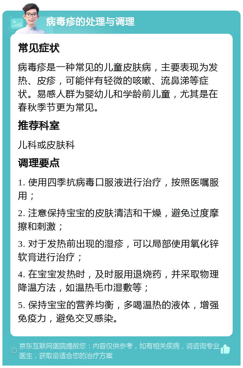 病毒疹的处理与调理 常见症状 病毒疹是一种常见的儿童皮肤病，主要表现为发热、皮疹，可能伴有轻微的咳嗽、流鼻涕等症状。易感人群为婴幼儿和学龄前儿童，尤其是在春秋季节更为常见。 推荐科室 儿科或皮肤科 调理要点 1. 使用四季抗病毒口服液进行治疗，按照医嘱服用； 2. 注意保持宝宝的皮肤清洁和干燥，避免过度摩擦和刺激； 3. 对于发热前出现的湿疹，可以局部使用氧化锌软膏进行治疗； 4. 在宝宝发热时，及时服用退烧药，并采取物理降温方法，如温热毛巾湿敷等； 5. 保持宝宝的营养均衡，多喝温热的液体，增强免疫力，避免交叉感染。