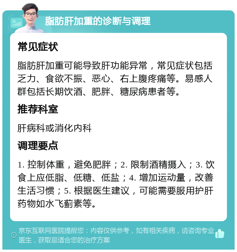 脂肪肝加重的诊断与调理 常见症状 脂肪肝加重可能导致肝功能异常，常见症状包括乏力、食欲不振、恶心、右上腹疼痛等。易感人群包括长期饮酒、肥胖、糖尿病患者等。 推荐科室 肝病科或消化内科 调理要点 1. 控制体重，避免肥胖；2. 限制酒精摄入；3. 饮食上应低脂、低糖、低盐；4. 增加运动量，改善生活习惯；5. 根据医生建议，可能需要服用护肝药物如水飞蓟素等。