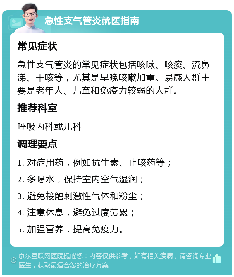 急性支气管炎就医指南 常见症状 急性支气管炎的常见症状包括咳嗽、咳痰、流鼻涕、干咳等，尤其是早晚咳嗽加重。易感人群主要是老年人、儿童和免疫力较弱的人群。 推荐科室 呼吸内科或儿科 调理要点 1. 对症用药，例如抗生素、止咳药等； 2. 多喝水，保持室内空气湿润； 3. 避免接触刺激性气体和粉尘； 4. 注意休息，避免过度劳累； 5. 加强营养，提高免疫力。