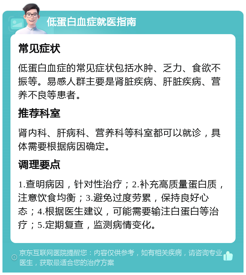 低蛋白血症就医指南 常见症状 低蛋白血症的常见症状包括水肿、乏力、食欲不振等。易感人群主要是肾脏疾病、肝脏疾病、营养不良等患者。 推荐科室 肾内科、肝病科、营养科等科室都可以就诊，具体需要根据病因确定。 调理要点 1.查明病因，针对性治疗；2.补充高质量蛋白质，注意饮食均衡；3.避免过度劳累，保持良好心态；4.根据医生建议，可能需要输注白蛋白等治疗；5.定期复查，监测病情变化。