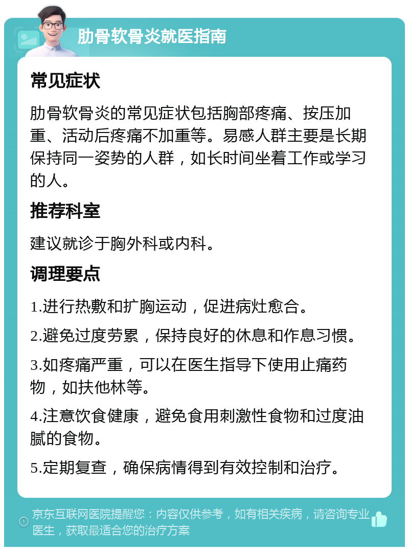 肋骨软骨炎就医指南 常见症状 肋骨软骨炎的常见症状包括胸部疼痛、按压加重、活动后疼痛不加重等。易感人群主要是长期保持同一姿势的人群，如长时间坐着工作或学习的人。 推荐科室 建议就诊于胸外科或内科。 调理要点 1.进行热敷和扩胸运动，促进病灶愈合。 2.避免过度劳累，保持良好的休息和作息习惯。 3.如疼痛严重，可以在医生指导下使用止痛药物，如扶他林等。 4.注意饮食健康，避免食用刺激性食物和过度油腻的食物。 5.定期复查，确保病情得到有效控制和治疗。