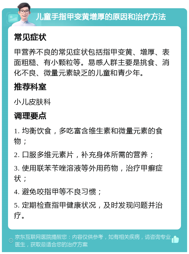 儿童手指甲变黄增厚的原因和治疗方法 常见症状 甲营养不良的常见症状包括指甲变黄、增厚、表面粗糙、有小颗粒等。易感人群主要是挑食、消化不良、微量元素缺乏的儿童和青少年。 推荐科室 小儿皮肤科 调理要点 1. 均衡饮食，多吃富含维生素和微量元素的食物； 2. 口服多维元素片，补充身体所需的营养； 3. 使用联苯苄唑溶液等外用药物，治疗甲癣症状； 4. 避免咬指甲等不良习惯； 5. 定期检查指甲健康状况，及时发现问题并治疗。