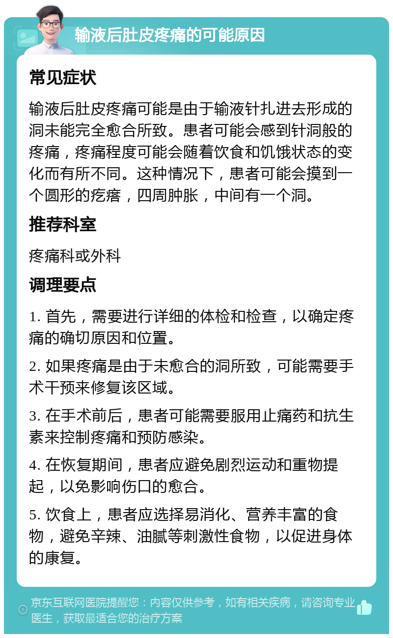 输液后肚皮疼痛的可能原因 常见症状 输液后肚皮疼痛可能是由于输液针扎进去形成的洞未能完全愈合所致。患者可能会感到针洞般的疼痛，疼痛程度可能会随着饮食和饥饿状态的变化而有所不同。这种情况下，患者可能会摸到一个圆形的疙瘩，四周肿胀，中间有一个洞。 推荐科室 疼痛科或外科 调理要点 1. 首先，需要进行详细的体检和检查，以确定疼痛的确切原因和位置。 2. 如果疼痛是由于未愈合的洞所致，可能需要手术干预来修复该区域。 3. 在手术前后，患者可能需要服用止痛药和抗生素来控制疼痛和预防感染。 4. 在恢复期间，患者应避免剧烈运动和重物提起，以免影响伤口的愈合。 5. 饮食上，患者应选择易消化、营养丰富的食物，避免辛辣、油腻等刺激性食物，以促进身体的康复。