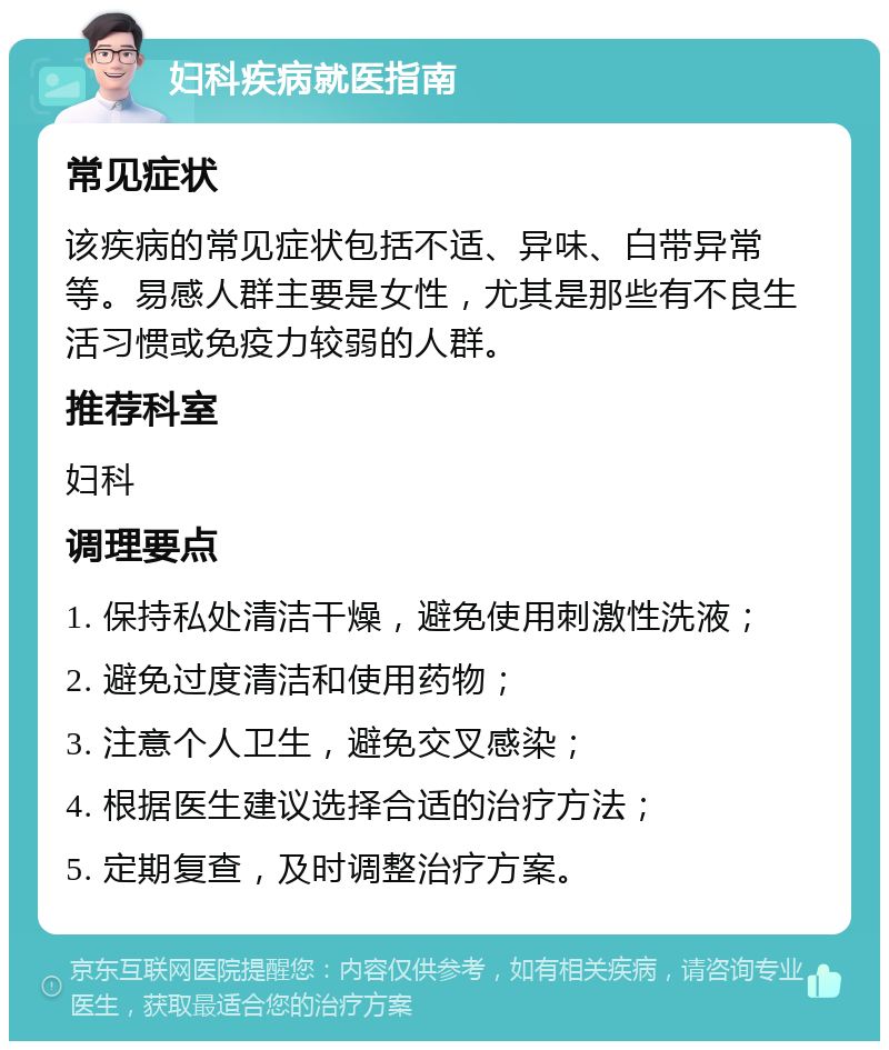 妇科疾病就医指南 常见症状 该疾病的常见症状包括不适、异味、白带异常等。易感人群主要是女性，尤其是那些有不良生活习惯或免疫力较弱的人群。 推荐科室 妇科 调理要点 1. 保持私处清洁干燥，避免使用刺激性洗液； 2. 避免过度清洁和使用药物； 3. 注意个人卫生，避免交叉感染； 4. 根据医生建议选择合适的治疗方法； 5. 定期复查，及时调整治疗方案。